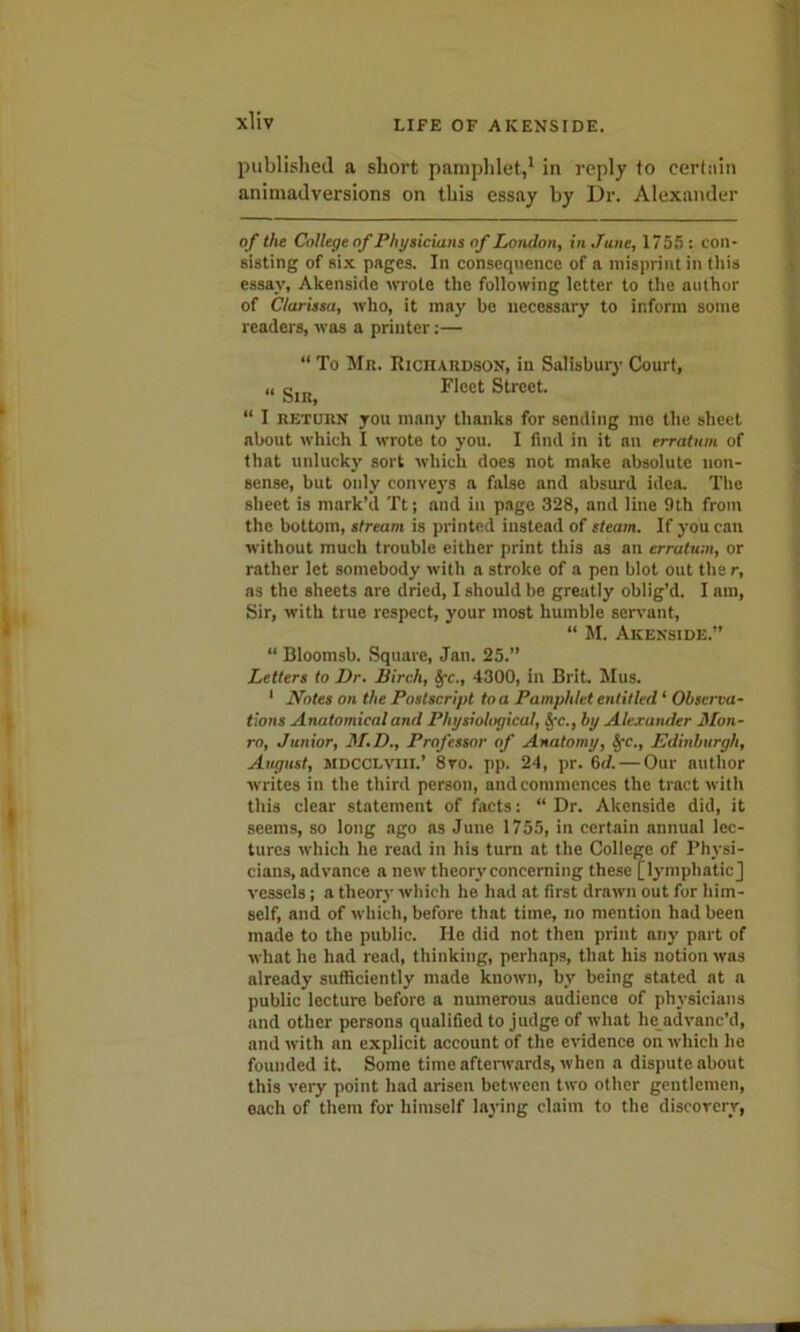 published a short pamphlet,1 in reply to certain animadversions on this essay by Dr. Alexander of the College of Physicians of London, in June, 1755: con- sisting of six pages. In consequence of a misprint in this essay, Akenside wrote the following letter to the author of Clarissa, who, it may be necessary to inform some readers, was a printer:— “ To Mn. Richardson, in Salisbury Court, „ gJR Fleet Street. “ I return you many thanks for sending me the sheet about which I wrote to you. I find in it an erratum of that unlucky sort which does not make absolute non- sense, but only conveys a false and absurd idea. The sheet is mark’d 'ft; and in page 328, and line 9th from the bottom, stream is printed instead of steam. If you can without much trouble either print this as an erratum, or rather let somebody with a stroke of a pen blot out the r, as the sheets are dried, I should be greatly oblig’d. I am, Sir, with true respect, your most humble servant, “ M. Akenside.” “ Bloomsb. Square, Jan. 25.” Letters to Dr. Birch, §•<:., 4300, in Brit. Mus. 1 Notes on the Postscript to a Pamphlet entitled ‘ Observa- tions Anatomical and Physiological, §•<;., by Alexander Mon- ro, Junior, M.D., Professor of Anatomy, SfC., Edinburgh, August, JiDCCLvm.’ 8vo. pp. 24, pr. Gd. — Our author writes in the third person, and commences the tract with this clear statement of facts: “ Dr. Akenside did, it seems, so long ago as June 1755, in certain annual lec- tures which he read in his turn at the College of Physi- cians, advance a new theory concerning these [lymphatic] vessels; a theory which he had at first drawn out for him- self, and of which, before that time, no mention had been made to the public. He did not then print any part of what he had read, thinking, perhaps, that his notion was already sufficiently made known, by being stated at a public lecture before a numerous audience of physicians and other persons qualified to judge of what lie advanc’d, and with an explicit account of the evidence on which he founded it. Some time afterwards, when a dispute about this very point had arisen between two other gentlemen, each of them for himself laying claim to the discovery,