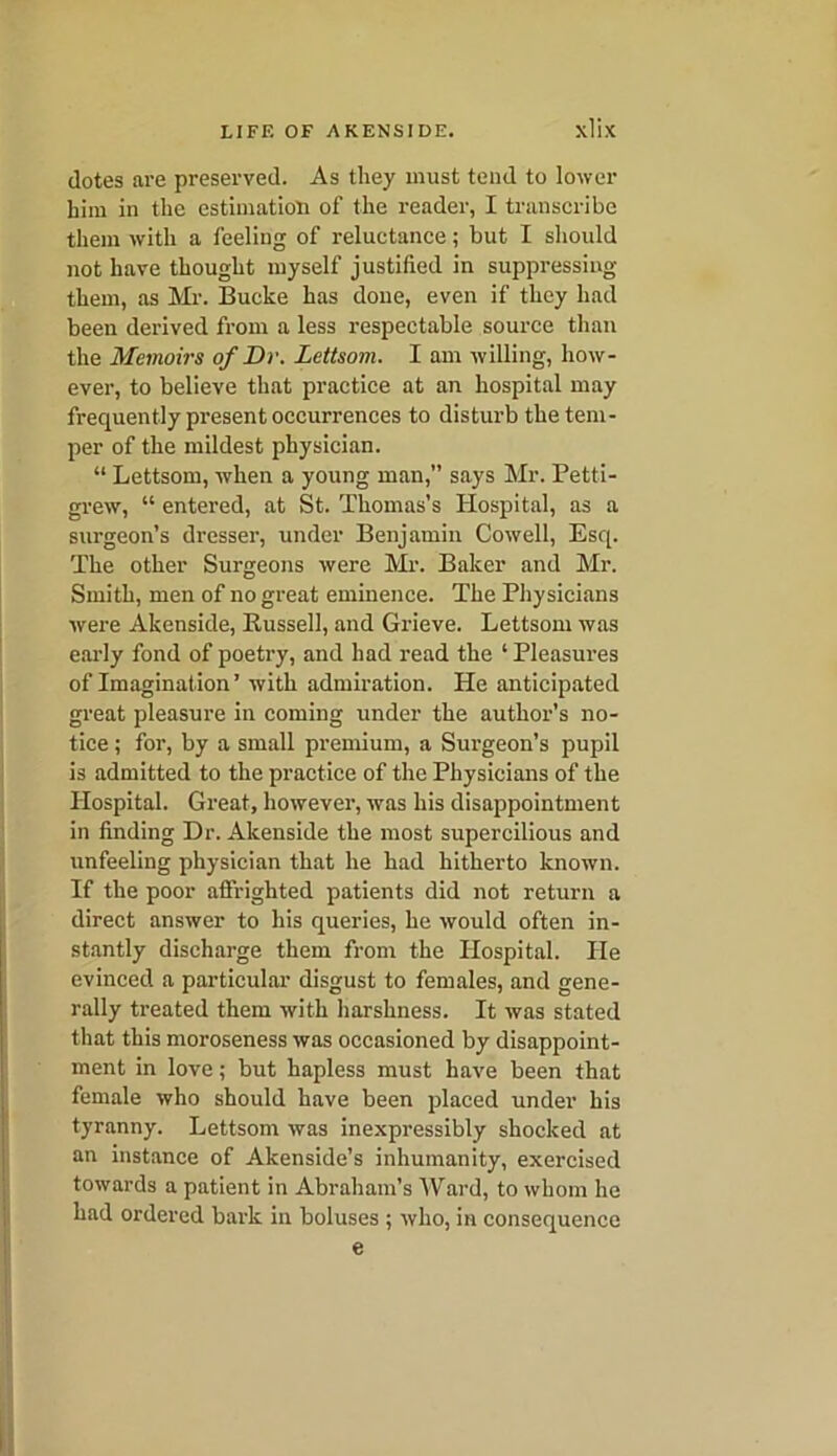 dotes are preserved. As they must tend to lower him in the estimation of the reader, I transcribe them with a feeling of reluctance; but I should not have thought myself justified in suppressing them, as Mr. Bucke has done, even if they had been derived from a less respectable source than the Memoirs of Dr. Lettsom. I am willing, how- ever, to believe that practice at an hospital may frequently present occurrences to disturb the tem- per of the mildest physician. “ Lettsom, when a young man,” says Mr. Petti- grew, “ entered, at St. Thomas’s Hospital, as a surgeon’s dresser, under Benjamin Cowell, Esq. The other Surgeons were Mr. Baker and Mr. Smith, men of no great eminence. The Physicians were Akenside, Bussell, and Grieve. Lettsom was early fond of poetry, and had read the ‘Pleasures of Imagination’ with admiration. He anticipated great pleasure in coming under the author’s no- tice ; for, by a small premium, a Surgeon’s pupil is admitted to the practice of the Physicians of the Hospital. Great, however, was his disappointment in finding Dr. Akenside the most supercilious and unfeeling physician that he had hitherto known. If the poor affrighted patients did not return a direct answer to his queries, he would often in- stantly discharge them from the Hospital. He evinced a particular disgust to females, and gene- rally treated them with harshness. It was stated that this moroseness was occasioned by disappoint- ment in love; but hapless must have been that female who should have been placed under his tyranny. Lettsom was inexpressibly shocked at an instance of Akenside’s inhumanity, exercised towards a patient in Abraham’s Ward, to whom he had ordered bark in boluses ; who, in consequence e