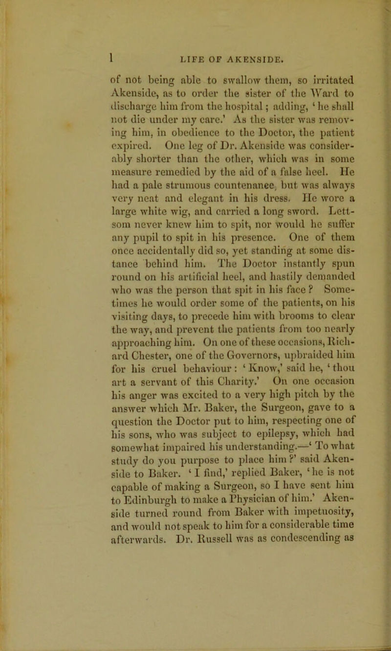 of not being able to swallow them, so irritated Akenside, as to order the sister of the Ward to discharge him from the hospital; adding, ‘ he shall not die under my care.’ As the sister was remov- ing him, in obedience to the Doctor, the patient expired. One leg of Dr. Akenside was consider- ably shorter than the other, which was in some measure remedied by the aid of a false heel. He had a pale strumous countenanee, but. was always very neat and elegant in his dress. lie wore a large white wig, and carried a long sword. Lett- som never knew him to spit, nor would he suffer any pupil to spit in his presence. One of them once accidentally did so, yet standing at some dis- tance behind him. The Doctor instantly spun round on his artificial heel, and hastily demanded who was the person that spit in his face ? Some- times he would order some of the patients, on his visiting days, to precede him with brooms to clear the way, and prevent the patients from too nearly approaching him. On one of these occasions, Rich- ard Chester, one of the Governors, upbraided him for his cruel behaviour : ‘ Know,’ said he, ‘ thou art a servant of this Charity.’ On one occasion his anger was excited to a very high pitch by the answer which Mr. Baker, the Surgeon, gave to a question the Doctor put to him, respecting one of his sons, who was subject to epilepsy, which had somewhat impaired his understanding.—‘ To what study do you purpose to place him ?’ said Aken- side to Baker. ‘ I find,’ replied Baker, ‘ he is not capable of making a Surgeon, so I have sent him to Edinburgh to make a Physician of him.’ Aken- side turned round from Baker with impetuosity, and would not speak to him for a considerable time afterwards. Dr. Russell was as condescending as