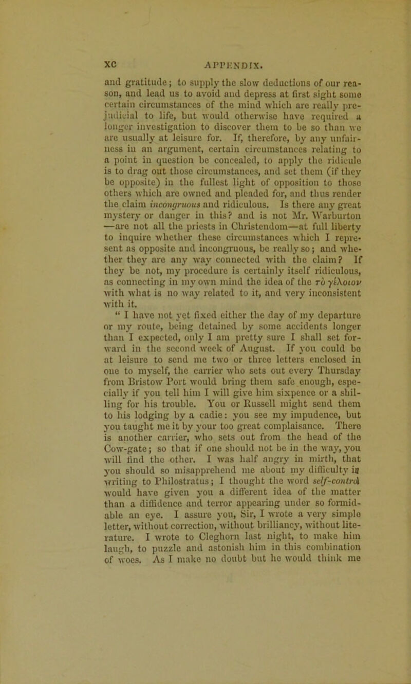 and gratitude; to supply the slow deductions of our rea- son, and lead us to avoid and depress at first sight some certain circumstances of the mind which are really pre- judicial to life, but would otherwise have required a longer investigation to discover them to be so than wo are usually at leisure for. If, therefore, by any unfair- ness in an argument, certain circumstances relating to a point in question be concealed, to apply the ridicule is to drag out those circumstances, and set them (if they be opposite) in the fullest light of opposition to those others which are owned and pleaded for, and thus render the claim incongruous and ridiculous. Is there any great mystery or danger in this? and is not Mr. Warburton ■—are not all the priests in Christendom—at full liberty to inquire whether these circumstances which I repre- sent as opposite and incongruous, be really so; and whe- ther they are any way connected with the claim? If they be not, my procedure is certainly itself ridiculous, as connecting in my own mind the idea of the ro yi\oiov with what is no way related to it, and very inconsistent with it. “ I have not yet fixed either the day of my departure or my route, being detained by some accidents longer than I expected, only I am pretty sure I shall set for- ward in the second week of August. If you could bo at leisure to send me two or three letters enclosed in one to myself, the carrier who sets out every Thursday from Bristow Port would bring them safe enough, espe- cially if you tell him I will give him sixpence or a shil- ling for his trouble. You or Russell might send them to his lodging by a cadie: you see my impudence, but you taught me it by your too great complaisance. There is another carrier, who sets out from the head of the Cow-gate; so that if one should not be in (he way,you will tind the other. I was half angry in mirth, that you should so misapprehend me about my difficulty ia writing to Philostratus; I thought the word self-contrA would have given you a different idea of the matter than a diffidence and terror appearing under so formid- able an eye. I assure you. Sir, I wrote a very simplo letter, without correction, without brilliancy, without lite- rature. I wrote to Cleghorn last night, to make him laugh, to puzzle and astonish him in this combination of woes. As I make no doubt but lie would think me