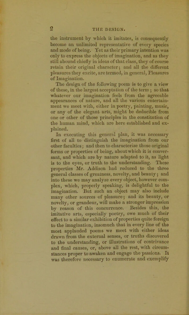 o THE DESIGN. the instrument by which it imitates, is consequently become an unlimited representative of every species and mode of being. Yet as their primary intention was only to express the objects of imagination, and as they still abound chiefly in ideas of that class, they of course retain their original character; and all the different pleasures they excite, are termed, in general, Pleasures of Imagination. The design of the following poem is to give a view of these, in the largest acceptation of the term ; so that whatever our imagination feels from the agreeable appearances of nature, and all the various entertain- ment wo meet with, either in poetry, painting, music, or any of the elegant arts, might be deducible from one or other of those principles in the constitution of the human mind, which are here established and ex- plained. In executing this general plan, it was necessary first of all to distinguish the imagination from our other faculties; and then to characterize those original forms or properties of being, about which it is conver- sant, and which are by nature adapted to it, as light is to the eyes, or truth to the understanding. These properties Mr. Addison had reduced to the throe general classes of greatness, novelty, and beauty; and into these we may analyze every object, however com- plex, which, properly speaking, is delightful to the imagination. But such an object may also include many other sources of pleasure; and its beauty, or novelty, or grandeur, will make a stronger impression by reason of this concurrence. Besides this, the imitative arts, especially poetry, owe much of their effect to a similar exhibition of properties quite foreign to the imagination, insomuch that in every line of the most applauded poems we meet with either ideas drawn from the external senses, or truths discovered to the understanding, or illustrations of contrivance and final causes, or, above all the rest, with circum- stances proper to awaken and engage the passions. It was therefore necessary to enumerate and exemplify