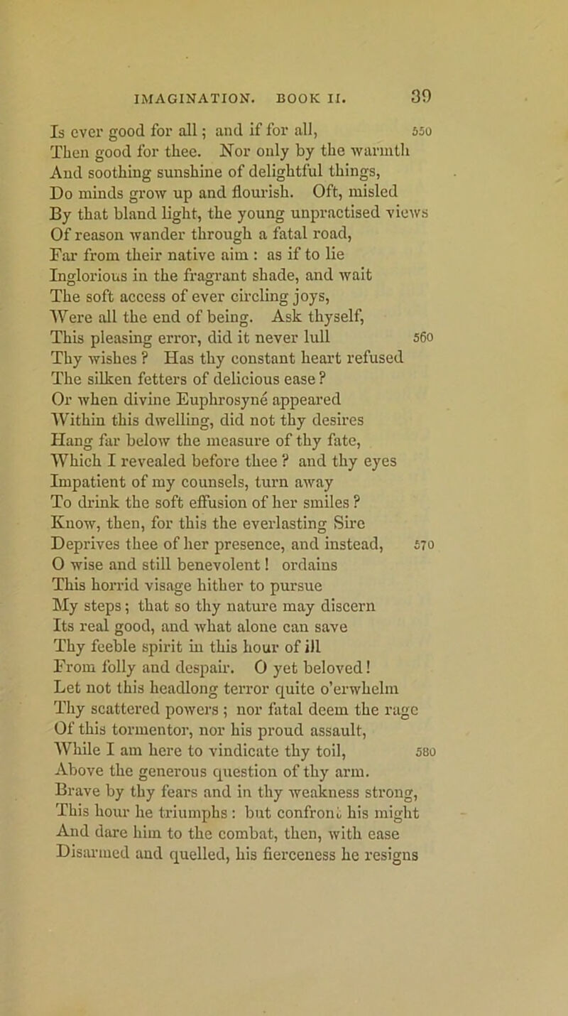 Is ever good for all; and if for all, 550 Then good for thee. Nor only by the warmth And soothing sunshine of delightful things, Do minds grow up and flourish. Oft, misled By that bland light, the young unpractised views Of reason wander through a fatal road, Ear from their native aim : as if to lie Inglorious in the fragrant shade, and wait The soft access of ever circling joys, Were all the end of being. Ask thyself, This pleasing error, did it never lull 56o Thy wishes ? Has thy constant heart refused The silken fetters of delicious ease ? Or when divine Euphrosyne appeared Within this dwelling, did not thy desires Hang far below the measure of thy fate, Which I revealed before thee ? and thy eyes Impatient of my counsels, turn away To drink the soft effusion of her smiles ? Know, then, for this the everlasting Sire Deprives thee of her presence, and instead, S70 0 wise and still benevolent! ordains This horrid visage hither to pursue My steps; that so thy nature may discern Its real good, and what alone can save Thy feeble spirit in this hour of ill From folly and despair. 0 yet beloved! Let not this headlong terror quite o’erwhehn Thy scattered powers ; nor fatal deem the rage Of this tormentor, nor his proud assault, While I am here to vindicate thy toil, sso Above the generous question of thy arm. Brave by thy fears and in thy weakness strong, This hour he triumphs : but confront his might And dare him to the combat, then, with ease Disarmed and quelled, his fierceness he resigns