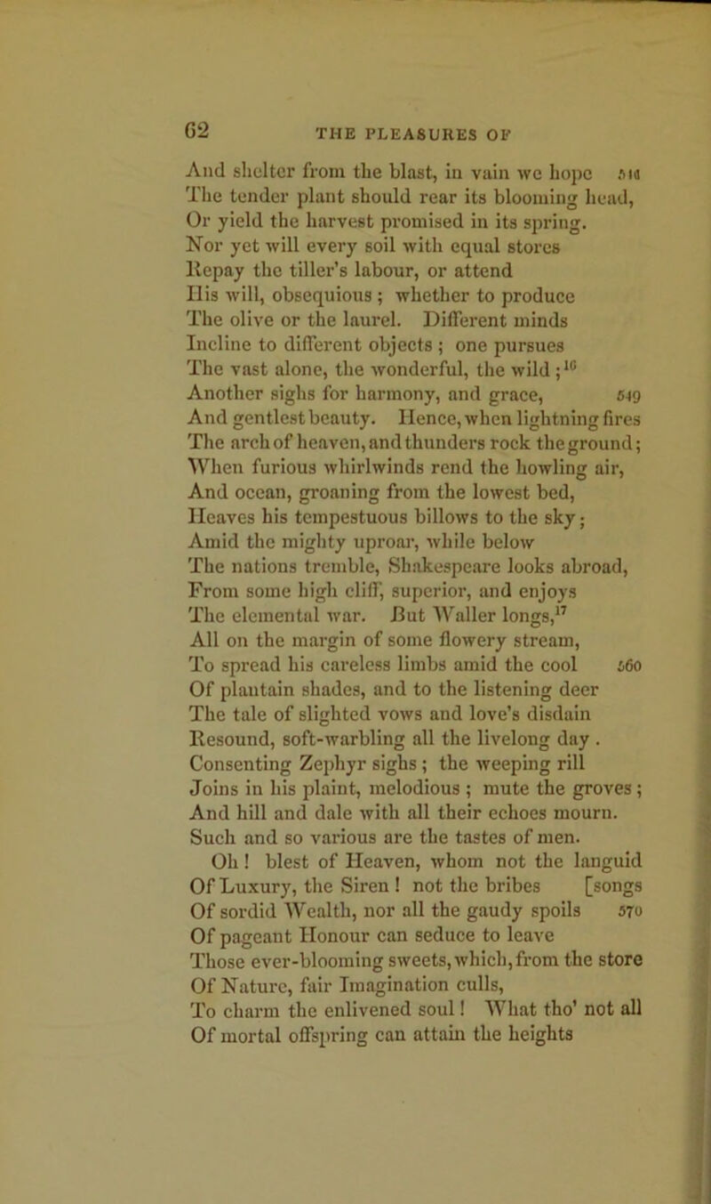 G2 And shelter from the blast, in vain we hope an The tender plant should rear its blooming head, Or yield the harvest promised in its spring. Nor yet will every soil with equal stores llepay the tiller’s labour, or attend His will, obsequious ; whether to produce The olive or the laurel. Different minds Incline to different objects ; one pursues The vast alone, the wonderful, the wild ;10 Another sighs for harmony, and grace, 549 And gentlest beauty. Hence, when lightning fires The arch of heaven, and thunders rock the ground; When furious whirlwinds rend the howling air, And ocean, groaning from the lowest bed, Heaves his tempestuous billows to the sky; Amid the mighty uproar, while below The nations tremble, Shakespeare looks abroad, From some high cliff, superior, and enjoys The elemental war. But Waller longs,17 All on the margin of some flowery stream, To spread his careless limbs amid the cool 560 Of plantain shades, and to the listening deer The tale of slighted vows and love’s disdain Resound, soft-warbling all the livelong day . Consenting Zephyr sighs ; the weeping rill Joins in his plaint, melodious ; mute the groves ; And hill and dale with all their echoes mourn. Such and so various are the tastes of men. Oh! blest of Heaven, whom not the languid Of Luxury, the Siren ! not the bribes [songs Of sordid Wealth, nor all the gaudy spoils 570 Of pageant Honour can seduce to leave Those ever-blooming sweets, which,from the store Of Nature, fair Imagination culls, To charm the enlivened soul! What tho' not all Of mortal offspring can attain the heights