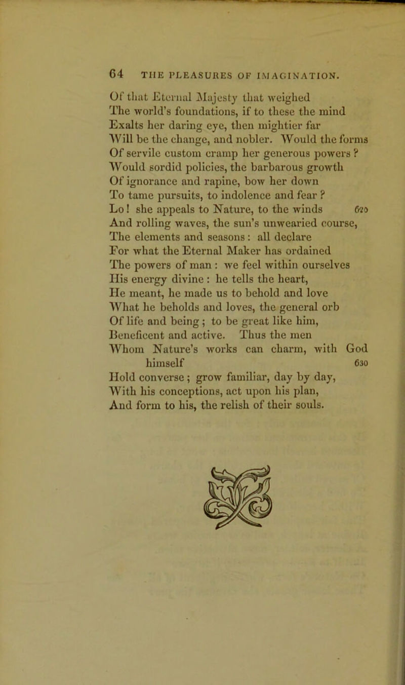 Of that Eternal Majesty that weighed The world’s foundations, if to these the mind Exalts her daring eye, then mightier far Will be the change, and nobler. Would the forms Of servile custom cramp her generous powers ? Would sordid policies, the barbarous growth Of ignorance and rapine, bow her down To tame pursuits, to indolence and fear ? Lo! she appeals to Nature, to the winds (m And rolling waves, the sun’s unwearied course, The elements and seasons: all declare For what the Eternal Maker has ordained The powers of man : we feel within ourselves Ilis energy divine : he tells the heart, He meant, he made us to behold and love What he beholds and loves, the general orb Of life and being ; to be great like him, Beneficent and active. Thus the men Whom Nature’s works can charm, with God himself 630 Hold converse; grow familiar, day by day, With his conceptions, act upon his plan, And form to his, the relish of their souls.