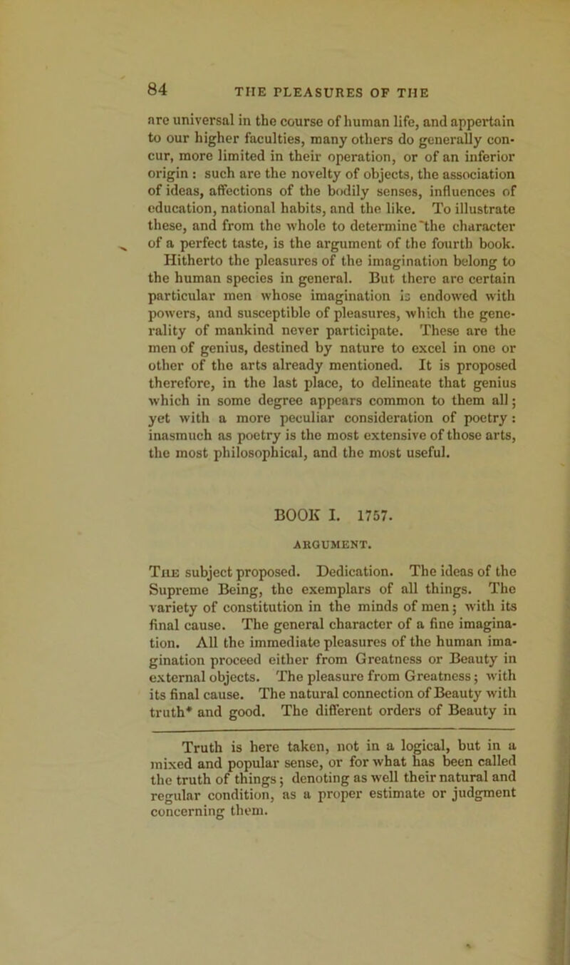 are universal in the course of human life, and appertain to our higher faculties, many others do generally con- cur, more limited in their operation, or of an inferior origin : such are the novelty of objects, the association of ideas, affections of the bodily senses, influences of education, national habits, and the like. To illustrate these, and from the whole to determine'the character of a perfect taste, is the argument of the fourth book. Hitherto the pleasures of the imagination belong to the human species in general. But there are certain particular men whose imagination is endowed with powers, and susceptible of pleasures, which the gene- rality of mankind never participate. These are the men of genius, destined by nature to excel in one or other of the arts already mentioned. It is proposed therefore, in the last place, to delineate that genius which in some degree appears common to them all; yet with a more peculiar consideration of poetry: inasmuch as poetry is the most extensive of those arts, the most philosophical, and the most useful. BOOK I. 1757. ARGUMENT. The subject proposed. Dedication. The ideas of the Supreme Being, the exemplars of all things. The variety of constitution in the minds of men; with its final cause. The general character of a fine imagina- tion. All the immediate pleasures of the human ima- gination proceed either from Greatness or Beauty in external objects. The pleasure from Greatness; with its final cause. The natural connection of Beauty with truth* and good. The different orders of Beauty in Truth is here taken, not in a logical, but in a mixed and popular sense, or for what has been called the truth of things; denoting as well their natural and regular condition, as a proper estimate or judgment concerning them.