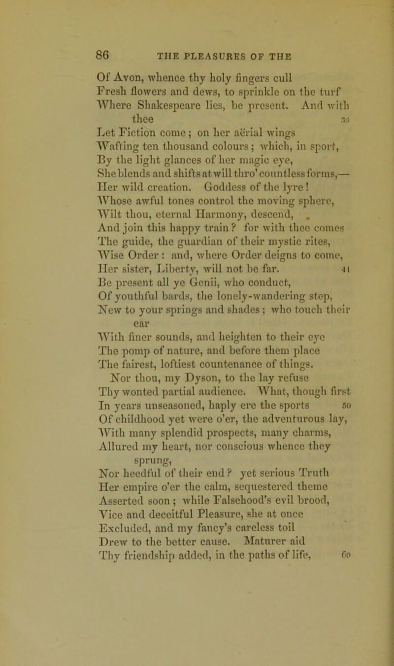 Of Avon, whence thy holy fingers cull Fresh flowers and dews, to sprinkle on the turf Where Shakespeare lies, be present. And with thee an Let Fiction come ; on her aerial wings Wafting ten thousand colours; which, in sport, By the light glances of her magic eye, She blends and shifts at will thro’ countless forms,— Her wild creation. Goddess of the lyre! AVhose awful tones control the moving sphere, Wilt thou, eternal Harmony, descend, . And join this happy train ? for with thee comes The guide, the guardian of their mystic rites, Wise Order : and, where Order deigns to come, Her sister, Liberty, will not be far. 4t Be present all ye Genii, who conduct, Of youthful bards, the lonely-wandering step, New to your springs and shades ; who touch their ear With finer sounds, and heighten to their eye The pomp of nature, aud before them place The fairest, loftiest countenance of things. Nor thou, my Dyson, to the lay refuse Thy wonted partial audience. What, though first In years unseasoned, haply ere the sports ao Of childhood yet were o’er, the adventurous lay, A Vi tli many splendid prospects, many charms, Allured my heart, nor conscious whence they sprung, Nor heedful of their end? yet serious Truth Her empire o’er the calm, sequestered theme Asserted soon ; while Falsehood’s evil brood, Vice and deceitful Pleasure, she at once Excluded, and my fancy’s careless toil Drew to the better cause. Maturer aid Thy friendship added, in the paths of life,