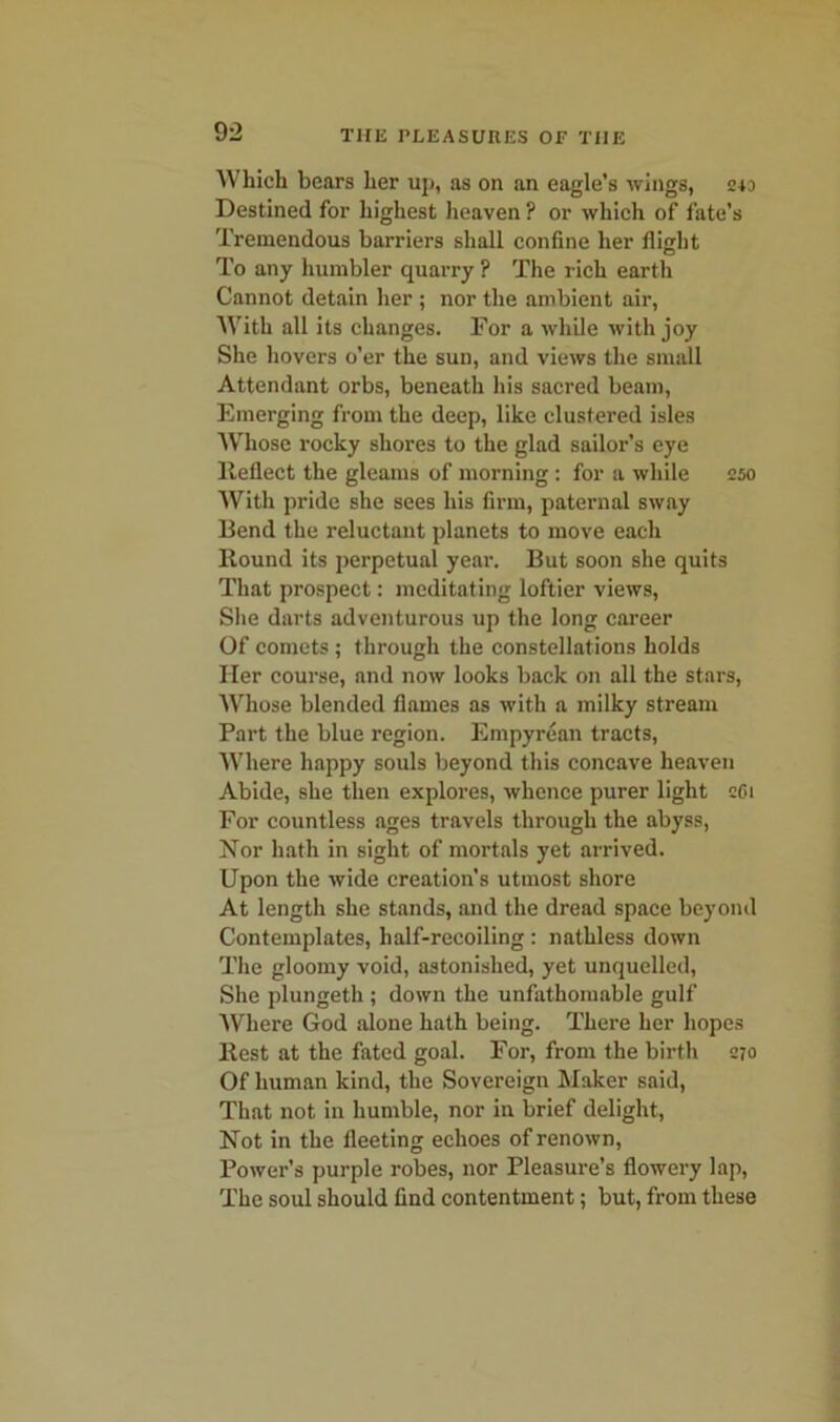 Which bears her up, as on an eagle’s wings, 243 Destined for highest heaven ? or which of fate’s Tremendous barriers shall confine her flight To any humbler quarry ? The rich earth Cannot detain her ; nor the ambient air, With all its changes. For a while with joy She hovers o’er the sun, and views the small Attendant orbs, beneath his sacred beam, Emerging from the deep, like clustered isles Whose rocky shores to the glad sailor’s eye Reflect the gleams of morning: for a while 250 With pride she sees his firm, paternal sway Bend the reluctant planets to move each Round its perpetual year. But soon she quits That prospect: meditating loftier views, She darts adventurous up the long career Of comets ; through the constellations holds Her course, and now looks back on all the stars, Whose blended flames as with a milky stream Part the blue region. Empyrean tracts, Where happy souls beyond this concave heaven Abide, she then explores, whence purer light cCi For countless ages travels through the abyss, Nor hath in sight of mortals yet arrived. Upon the wide creation's utmost shore At length she stands, and the dread space beyond Contemplates, half-recoiling : nathless down The gloomy void, astonished, yet unquelled, She plungeth ; down the unfathomable gulf Where God alone hath being. There her hopes Rest at the fated goal. For, from the birth 270 Of human kind, the Sovereign Maker said, That not in humble, nor in brief delight, Not in the fleeting echoes of renown, Power’s purple robes, nor Pleasure’s flowery lap, The soul should find contentment; but, from these