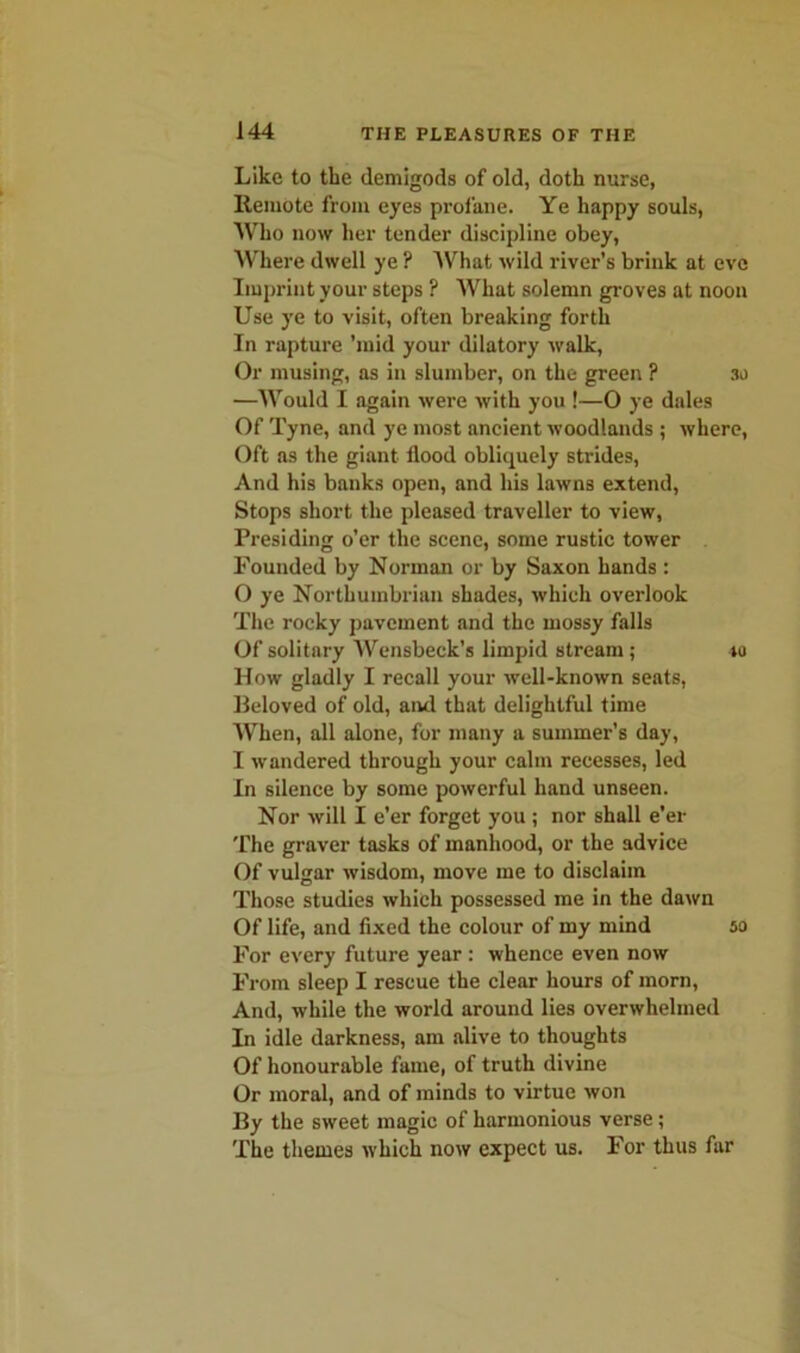 Like to the demigods of old, doth nurse, Remote from eyes profane. Ye happy souls, Who now her tender discipline obey, Where dwell ye ? What wild river’s brink at eve Imprint your steps ? What solemn groves at noon Use ye to visit, often breaking forth In rapture ’mid your dilatory walk, Or musing, as in slumber, on the green ? 30 —Would I again were with you !—0 ye dales Of Tyne, and ye most ancient woodlands ; where, Oft as the giant flood obliquely strides, And his banks open, and his lawns extend, Stops short the pleased traveller to view, Presiding o’er the scene, some rustic tower Founded by Norman or by Saxon hands : 0 ye Northumbrian shades, which overlook The rocky pavement and the mossy falls Of solitary Wensbeck’s limpid stream; 40 How gladly I recall your well-known seats, Beloved of old, and that delightful time When, all alone, for many a summer’s day, 1 wandered through your calm recesses, led In silence by some powerful hand unseen. Nor will I e’er forget you; nor shall e’er The graver tasks of manhood, or the advice Of vulgar wisdom, move me to disclaim Those studies which possessed me in the dawn Of life, and fixed the colour of my mind 5a For every future year : whence even now From sleep I rescue the clear hours of morn, And, while the world around lies overwhelmed In idle darkness, am alive to thoughts Of honourable fame, of truth divine Or moral, and of minds to virtue won By the sweet magic of harmonious verse; The themes which now expect us. For thus far