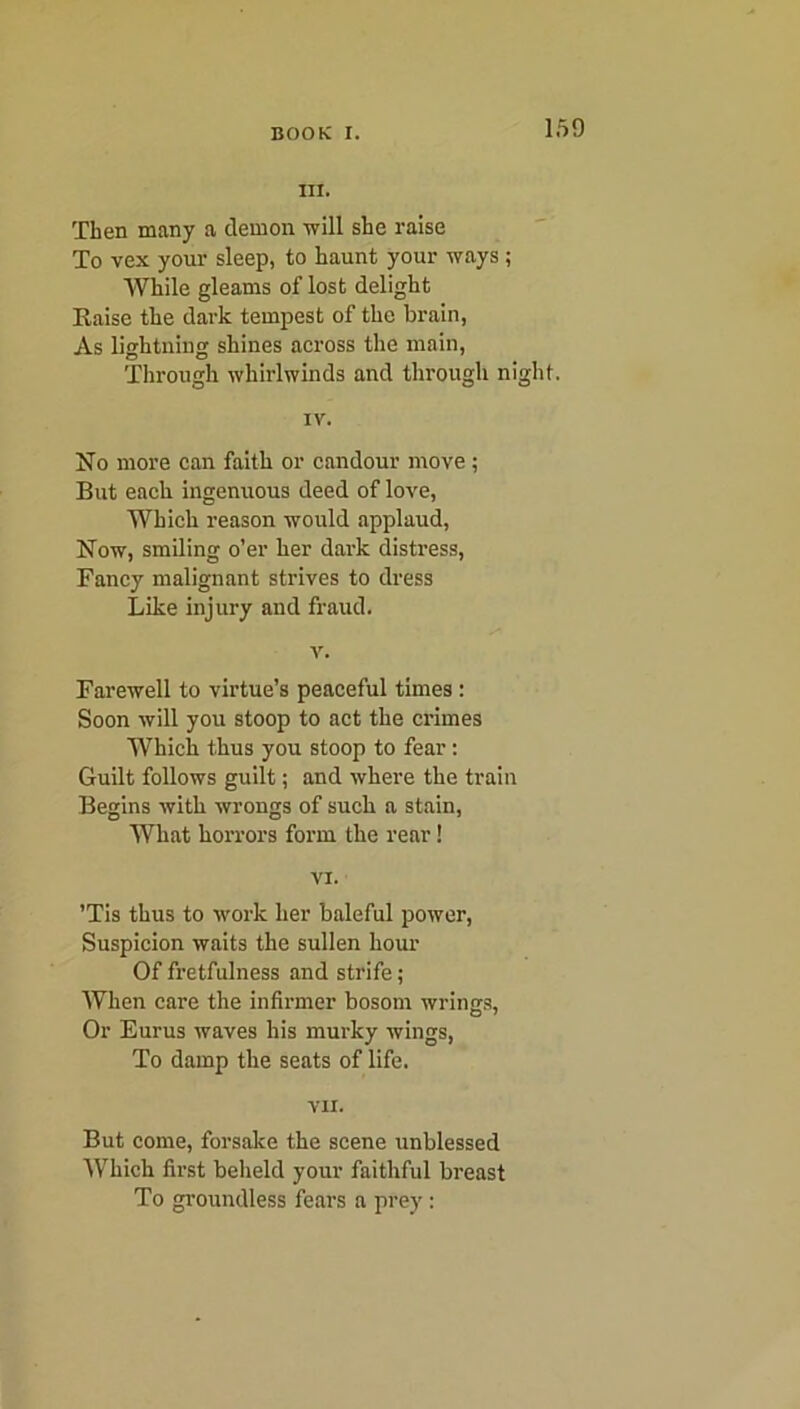 III. Then many a demon will she raise To vex your sleep, to haunt your ways; While gleams of lost delight Raise the dark tempest of the brain, As lightning shines across the main, Through whirlwinds and through night. IV. No more can faith or candour move ; But each ingenuous deed of love, Which reason would applaud, Now, smiling o’er her dark distress, Fancy malignant strives to dress Like injury and fraud. v. Farewell to virtue’s peaceful times : Soon will you stoop to act the crimes Which thus you stoop to fear : Guilt follows guilt; and where the train Begins with wrongs of such a stain, What horrors form the rear! VI. ’Tis thus to work her baleful power, Suspicion waits the sullen hour Of fretfulness and strife; When care the infirmer bosom wrings. Or Eurus waves his murky wings, To damp the seats of life. VII. But come, forsake the scene unblessed Which first beheld your faithful breast To groundless fears a prey: