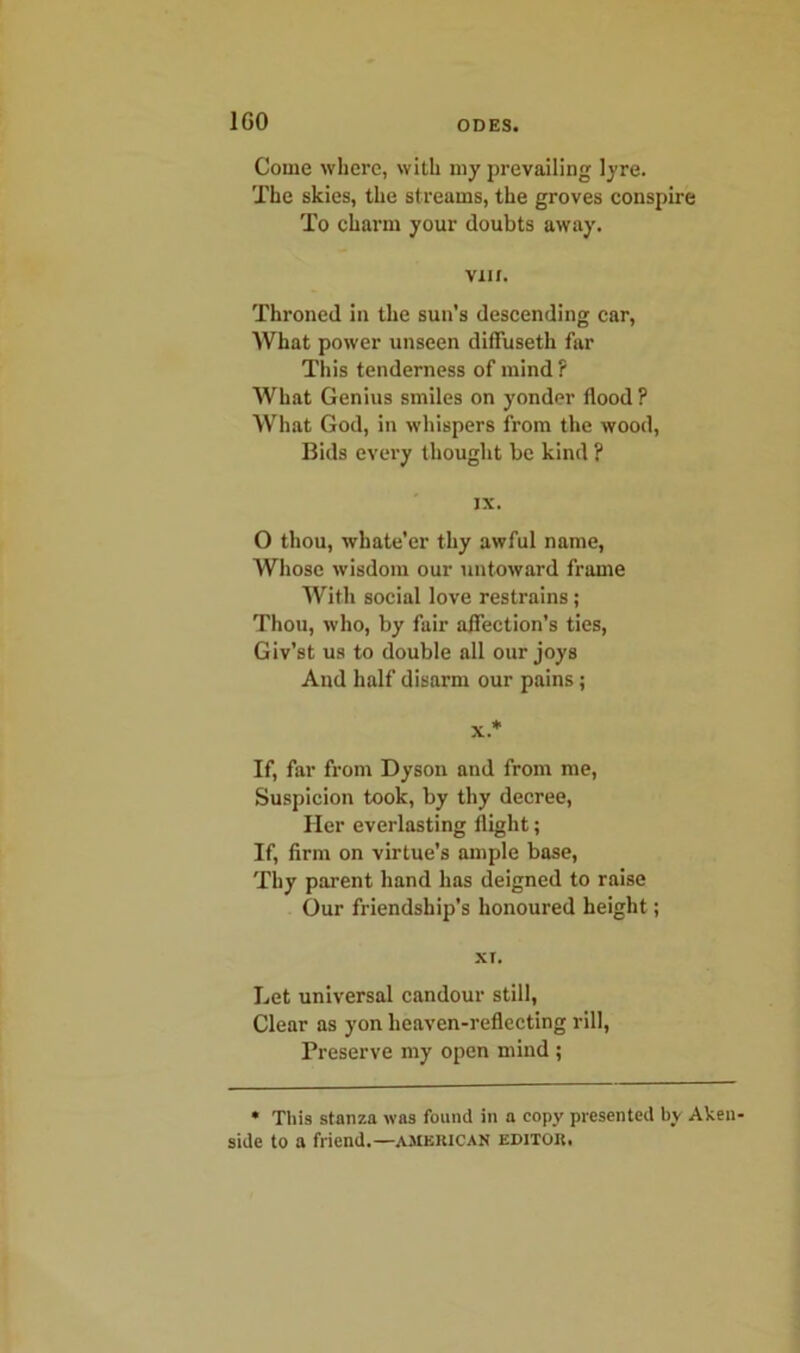 1G0 Come where, with my prevailing lyre. The skies, the streams, the groves conspire To charm your doubts away. VII r. Throned in the sun’s descending car, What power unseen diffusetli far This tenderness of mind ? What Genius smiles on yonder flood ? What God, in whispers from the wood, Bids every thought be kind ? IX. O thou, whate’er thy awful name, Whose wisdom our untoward frame With social love restrains ; Thou, who, by fair affection’s ties, Giv’st us to double all our joys And half disarm our pains; x* If, far from Dyson and from me, Suspicion took, by thy decree, Her everlasting flight; If, firm on virtue’s ample base, Thy parent hand has deigned to raise Our friendship’s honoured height; XI. Let universal candour still, Clear as yon heaven-reflecting rill, Preserve my open mind ; * This stanza was found in a copy presented by Aken- side to a friend.—American editor.