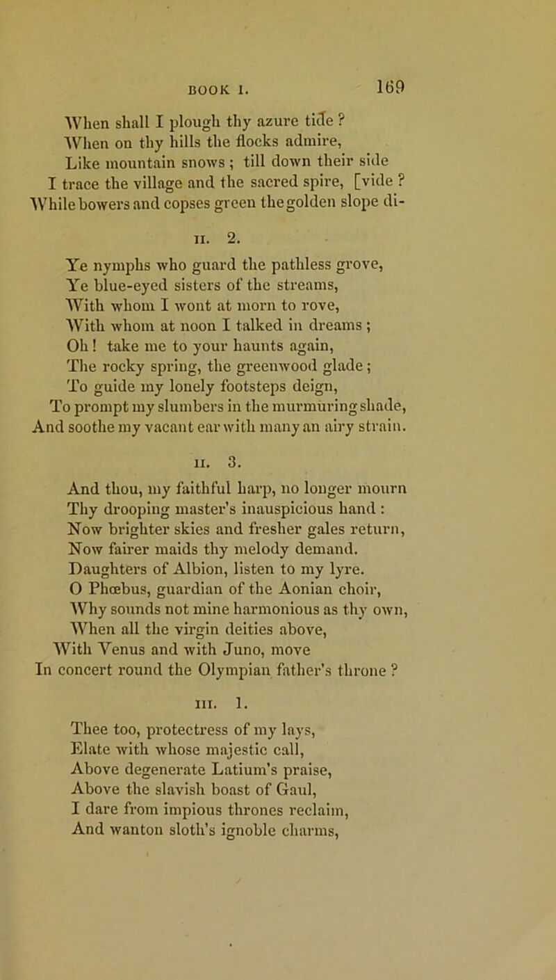 When shall I plough thy azure tide ? When on thy hills the flocks admire, Like mountain snows ; till down their side I trace the village and the sacred spire, [vide ? While bowers and copses green the golden slope di- n. 2. Ye nymphs who guard the pathless grove, Ye blue-eyed sisters of the streams, With whom I wont at morn to rove, With whom at noon I talked in dreams; Oh ! take me to your haunts again, The rocky spring, the greenwood glade; To guide my lonely footsteps deign, To prompt my slumbers in the murmuring shade, And soothe my vacant ear with many an airy strain. ii. 3. And thou, my faithful harp, no longer mourn Thy drooping master’s inauspicious hand : Now brighter skies and fresher gales return, Now fairer maids thy melody demand. Daughters of Albion, listen to my lyre. 0 Phcebus, guardian of the Aonian choir, Why sounds not mine harmonious as thy own, When all the virgin deities above, With Yenus and with Juno, move In concert round the Olympian father's throne ? hi. 1. Thee too, protectress of my lays, Elate with whose majestic call, Above degenerate Latium’s praise, Above the slavish boast of Gaul, 1 dare from impious thrones reclaim, And wanton sloth's ignoble charms,