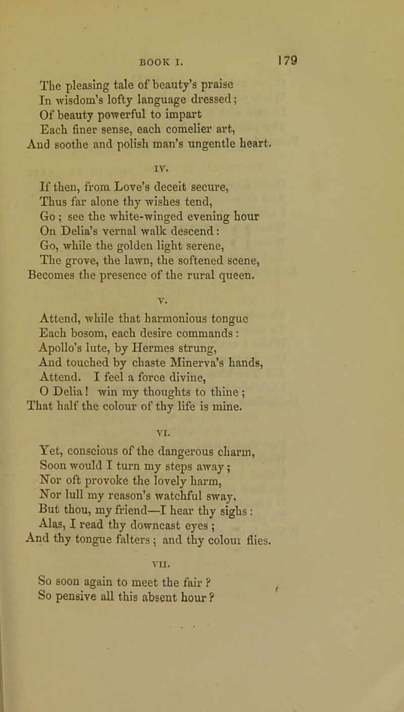 The pleasing tale of beauty’s praise In wisdom’s lofty language dressed; Of beauty powerful to impart Each finer sense, each comelier art, And soothe and polish man’s ungentle heart. IV. If then, from Love’s deceit secure, Thus far alone thy wishes tend, Go ; see the white-winged evening hour On Delia’s vernal walk descend: Go, while the golden light serene, The grove, the lawn, the softened scene, Becomes the presence of the rural queen. v. Attend, while that hannonious tongue Each bosom, each desire commands : Apollo’s lute, by Hermes strung, And touched by chaste Minerva’s hands, Attend. I feel a force divine, O Delia! win my thoughts to thine ; That half the colour of thy life is mine. VI. Yet, conscious of the dangerous charm, Soon would I turn my steps away; Nor oft provoke the iovely harm, Nor lull my reason’s watchful sway. But thou, my friend—I hear thy sighs : Alas, I read thy downcast eyes ; And thy tongue falters; and thy coloui flies. VII. So soon again to meet the fail- ? So pensive all this absent hour ?