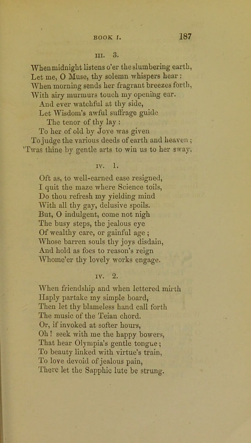 III. 3. When midnight listens o’er the slumbering earth, Let me, 0 Muse, thy solemn whispers hear: When morning sends her fragrant breezes forth, With airy murmurs touch my opening ear. And ever watchful at thy side, Let Wisdom’s awful suffrage guide The tenor of thy lay : To her of old by Jove was given To judge the various deeds of earth and heaven ; 'Twas thine by gentle arts to win us to her sway. iv. 1. Oft as, to well-earned ease resigned, I quit the maze where Science toils, Do thou refresh my yielding mind With all thy gay, delusive spoils. But, 0 indulgent, come not nigh The busy steps, the jealous eye Of wealthy care, or gainful age ; Whose barren souls thy joys disdain, And hold as foes to reason’s reign Whome’er thy lovely works engage. iv. 2. When friendship and when lettered mirth Haply partake my simple board, Then let thy blameless hand call forth The music of the Teian chord. Or, if invoked at softer hours, Oh 1 seek with me the happy bowers, That hear Olympia’s gentle tongue ; To beauty linked with virtue’s train, To love devoid of jealous pain, There let the Sapphic lute be strung.