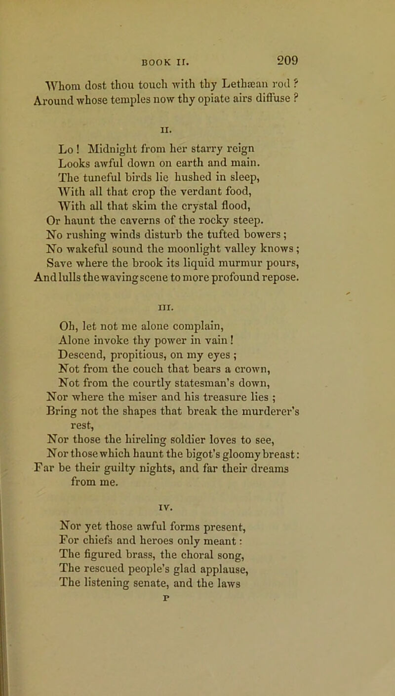 Whom dost thou touch with thy Lethsean rod ? Around whose temples now thy opiate airs diffuse ? ii. Lo ! Midnight from her starry reign Looks awful down on earth and main. The tuneful birds lie hushed in sleep, With all that crop the verdant food, With all that skim the crystal flood, Or haunt the caverns of the rocky steep. No rushing winds disturb the tufted bowers ; No wakeful sound the moonlight valley knows; Save where the brook its liquid murmur pours, And lulls the waving scene to more profound repose. m. Oh, let not me alone complain, Alone invoke thy power in vain! Descend, propitious, on my eyes ; Not from the couch that bears a crown, Not from the courtly statesman’s down, Nor where the miser and his treasure lies ; Bring not the shapes that break the murderer’s rest, Nor those the hireling soldier loves to see, Nor those which haunt the bigot’s gloomy breast: Far be their guilty nights, and far their dreams from me. IV. Nor yet those awful forms present, For chiefs and heroes only meant: The figured brass, the choral song, The rescued people’s glad applause, The listening senate, and the laws p