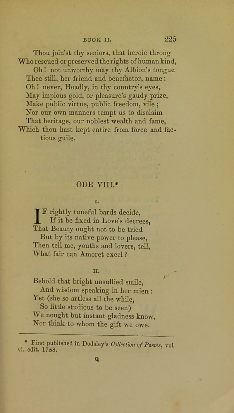 Thou join’st thy seniors, that heroic throng Who rescued or preserved the rights of human kind, Oh ! not unworthy may thy Albion’s tongue Thee still, her friend and benefactor, name : Oh ! never, Hoadly, in thy country’s eyes, May impious gold, or pleasure’s gaudy prize, Make public virtue, public freedom, vile ; Nor our own manners tempt us to disclaim That heritage, our noblest wealth and fame, Which thou hast kept entire from force and fac- tious guile. ODE VIII* i. IF rightly tuneful bards decide, If it be fixed in Love’s decrees, That Beauty ought not to be tried But by its native power to please, Then tell me, youths and lovers, tell, What fair can Amoret excel ? ii. Behold that bright unsullied smile, And wisdom speaking in her mien : Yet (she so artless all the while, So little studious to be seen) We nought but instant gladness know, Nor think to whom the gift we owe. * First published in Dodsley’s Collection of Poem, vol vi. edit. 1758. ’ Q