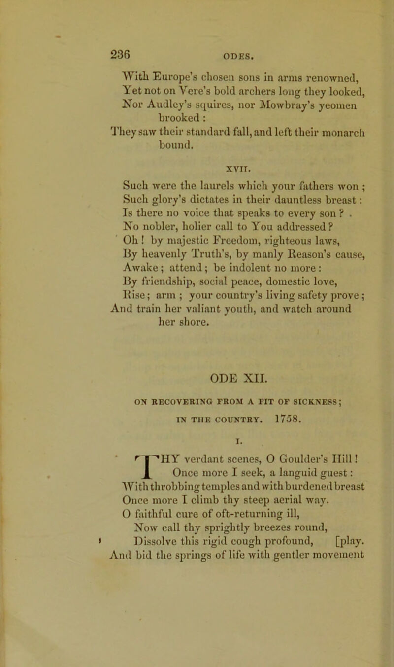 With Europe’s chosen sons in arms renowned, Yet not on Vere’s bold archers long they looked, Nor Audley’s squires, nor Mowbray’s yeomen brooked: They saw their standard fall, and left their monarch bound. xvir. Such were the laurels which your fathers won ; Such glory’s dictates in their dauntless breast: Is there no voice that speaks to every son ? . No nobler, holier call to You addressed? Oh ! by majestic Freedom, righteous laws, By heavenly Truth’s, by manly Reason’s cause, Awake; attend; be indolent no more : By friendship, social peace, domestic love, Rise; arm ; your country’s living safety prove ; And train her valiant youth, and watch around her shore. ODE XII. OX RECOVERING FROM A FIT OF SICKNESS; IN TI1E COUNTRY. 1758. ^T''HY verdant scenes, 0 Goulder’s Hill! X Once more I seek, a languid guest: With throbbing temples and with burdened breast Once more I climb thy steep aerial way. 0 faithful cure of oft-returning ill, Now call thy sprightly breezes round, Dissolve this rigid cough profound, [play. And bid the springs of life with gentler movement
