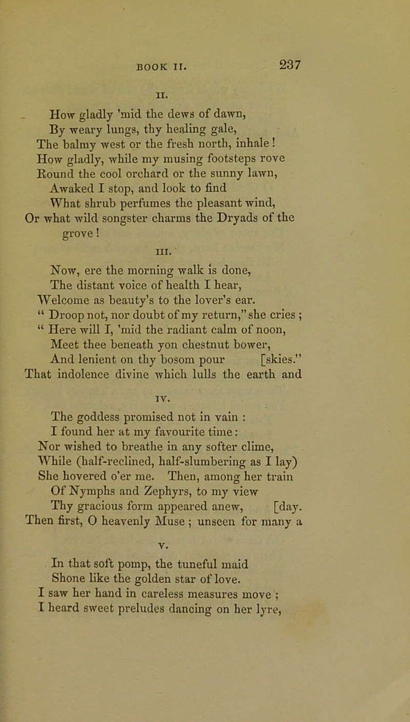 ii. How gladly ’mid the dews of dawn, By weary lungs, thy healing gale, The balmy west or the fresh north, inhale! How gladly, while my musing footsteps rove Round the cool orchard or the sunny lawn, Awaked I stop, and look to find What shrub perfumes the pleasant wind, Or what wild songster charms the Dryads of the grove! hi. Now, ere the morning walk is done, The distant voice of health I hear, Welcome as beauty’s to the lover’s ear. “ Droop not, nor doubt of my return,” she cries ; “ Here will I, ’mid the radiant calm of noon, Meet thee beneath yon chestnut bower, And lenient on thy bosom pour [skies.” That indolence divine which lulls the earth and iv. The goddess promised not in vain : I found her at my favourite time: Nor wished to breathe in any softer clime, While (half-reclined, half-slumbering as I lay) She hovered o’er me. Then, among her train Of Nymphs and Zephyrs, to my view Thy gracious form appeared anew, [day. Then first, 0 heavenly Muse; unseen for many a v. In that soft pomp, the tuneful maid Shone like the golden star of love. I saw her hand in careless measures move ; I heard sweet preludes dancing on her lyre,