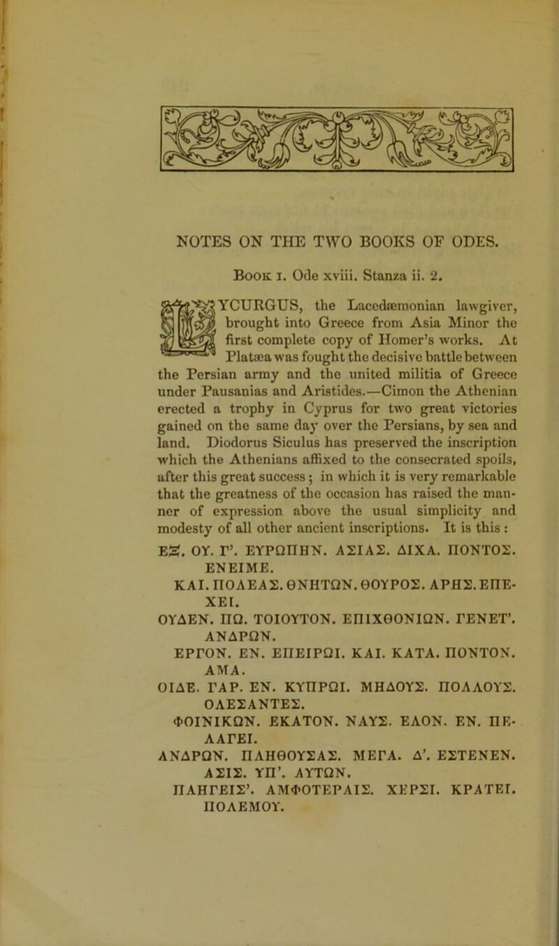 NOTES ON THE TWO BOOKS OF ODES. Book i. Ode xviii. Stanza ii. 2. YCURGUS, the Lacedaemonian lawgiver, brought into Greece from Asia Minor the first complete copy of Homer’s works. At PlaUca was fought the decisive battle between the Persian army and the united militia of Greece under Pausanias and Aristides.—Cimon the Athenian erected a trophy in Cyprus for two great victories gained on the same day over the Persians, by sea and lnnd. Diodorus Siculus has preserved the inscription which the Athenians affixed to the consecrated spoils, after this great success; in which it is very remarkable that the greatness of the occasion has raised the man- ner of expression above the usual simplicity and modesty of all other ancient inscriptions. It is this : Eg. OY. I”. EYPQIIHN. A2IA2. AIXA. II0NT02. ENEIME. KAI. TIOAEAS. 0NHTQN. 0OYPO2. APH2.EIIE- XEI. OYAEN. nQ. TOIOYTON. EI11X0ONIQN. TENET’. ANAPQN. EPTON. EN. EIIEIPQI. KAI. KATA. IIONTON. AMA. OIAE. PAP. EN. KYIIPQI. MHA0Y2. IIOAAOYS. 0AE2ANTES. •hOINIKQN. EKATON. NAYS. EAON. EN. I1E- AATEI. ANAPQN. I1AH0OY2AE. MEPA. A’. E2TENEN. ASIS. YII’. AYTQN. nAHTEIS’. AM<I>OTEPAIS. XEP2I. KPATEI. nOAEMOY.