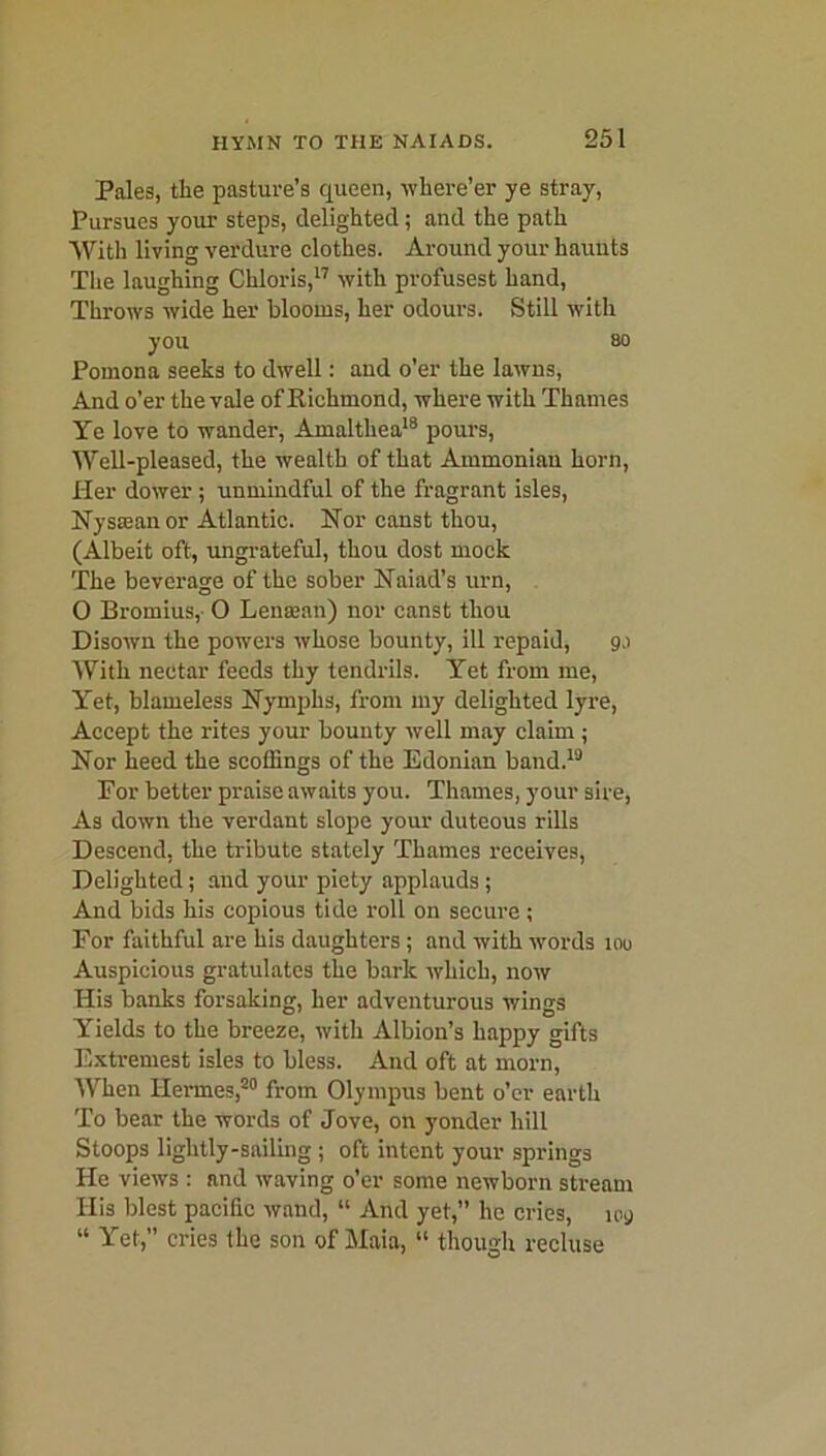 Pales, the pasture’s queen, -where’er ye stray, Pursues your steps, delighted; and the path With living verdure clothes. Around your haunts The laughing Chloris,17 with profusest hand, Throws wide her blooms, her odours. Still with you so Pomona seeks to dwell: and o’er the lawns, And o’er the vale of Richmond, where with Thames Ye love to wander, Amalthea18 pours, Well-pleased, the wealth of that Ammonian horn, Her dower; unmindful of the fragrant isles, Nystean or Atlantic. Nor canst thou, (Albeit oft, ungrateful, thou dost mock The beverage of the sober Naiad’s urn, 0 Bromius,- O Lensean) nor canst thou Disown the powers whose bounty, ill repaid, 9.1 With nectar feeds thy tendrils. Yet from me, Yet, blameless Nymphs, from my delighted lyre, Accept the rites your bounty well may claim ; Nor heed the scoffings of the Edonian band.19 For better praise awaits you. Thames, your sire, As down the verdant slope your duteous rills Descend, the tribute stately Thames receives, Delighted; and your piety applauds; And bids his copious tide roll on secure; For faithful are his daughters ; and with words 100 Auspicious gratulates the bark which, now His banks forsaking, her adventurous wings Yields to the breeze, with Albion’s happy gifts Extremest isles to bless. And oft at morn, When Hermes,20 from Olympus bent o’er earth To bear the words of Jove, on yonder hill Stoops lightly-sailing ; oft intent your springs He views : and waving o’er some newborn stream His blest pacific wand, “ And yet,” he cries, 109 “ Yet,” cries the son of Maia, “ though recluse
