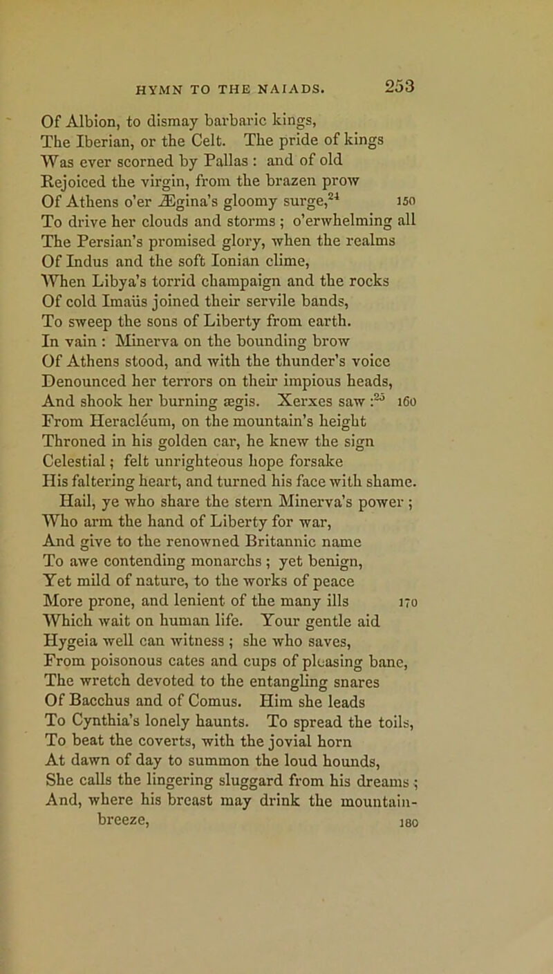 Of Albion, to dismay barbaric Icings, The Iberian, or the Celt. The pride of kings Was ever scorned by Pallas : and of old Rejoiced the virgin, from the brazen prow Of Athens o’er iEgina’s gloomy surge,24 150 To drive her clouds and storms ; o’erwhelming all The Persian’s promised glory, when the realms Of Indus and the soft Ionian clime, When Libya’s torrid champaign and the rocks Of cold Imaiis joined their servile bands, To sweep the sons of Liberty from earth. In vain : Minerva on the bounding brow Of Athens stood, and with the thunder’s voice Denounced her terrors on their impious heads, And shook her burning legis. Xerxes saw i2-* 160 From Heracleum, on the mountain’s height Throned in his golden car, he knew the sign Celestial; felt unrighteous hope forsake His faltering heart, and turned his face with shame. Hail, ye who share the stern Minerva’s power; Who arm the hand of Liberty for war, And give to the renowned Britannic name To awe contending monarchs ; yet benign, Yet mild of nature, to the works of peace More prone, and lenient of the many ills 170 Which wait on human life. Your gentle aid Hygeia well can witness ; she who saves, From poisonous cates and cups of pleasing bane, The wretch devoted to the entangling snares Of Bacchus and of Comus. Him she leads To Cynthia’s lonely haunts. To spread the toils, To beat the coverts, with the jovial horn At dawn of day to summon the loud hounds, She calls the lingering sluggard from his dreams 7 And, where his breast may drink the mountain- breeze, 180