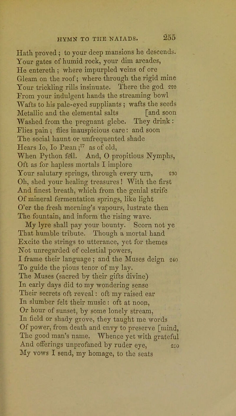 Hath proved; to your deep mansions he descends. Your gates of humid rock, your dim arcades, He entereth ; where impurpled veins of ore Gleam on the roof; where through the rigid mine Your trickling rills insinuate. There the god 250 From your indulgent hands the streaming bowl Wafts to his pale-eyed suppliants ; wafts the seeds Metallic and the elemental salts [and soon Washed from the pregnant glebe. They drink: Flies pain ; flies inauspicious care: and soon The social haunt or unfrequented shade Hears Io, Io Paean ;57 as of old, When Python Ml. And, O propitious Nymphs, Oft as for hapless mortals I implore Your salutary springs, through every urn, 230 Oh, shed your healing treasures! With the first And finest breath, which from the genial strife Of mineral fermentation springs, like light O’er the fresh morning’s vapours, lustrate then The fountain, and inform the rising wave. My lyre shall pay your bounty. Scorn not ye That humble tribute. Though a mortal hand Excite the strings to utterance, yet for themes Not unregarded of celestial powers, I frame their language ; and the Muses deign 2*0 To guide the pious tenor of my lay. The Muses (sacred by their gifts divine) In early days did to my wondering sense Their secrets oft reveal: oft my raised ear In slumber felt their music: oft at noon, Or hour of sunset, by some lonely stream, In field or shady grove, they taught me words Of power, from death and envy to preserve [mind, The good man’s name. Whence yet with grateful And offerings unprofaned by ruder eye, 2:0 My vows I send, my homage, to the seats