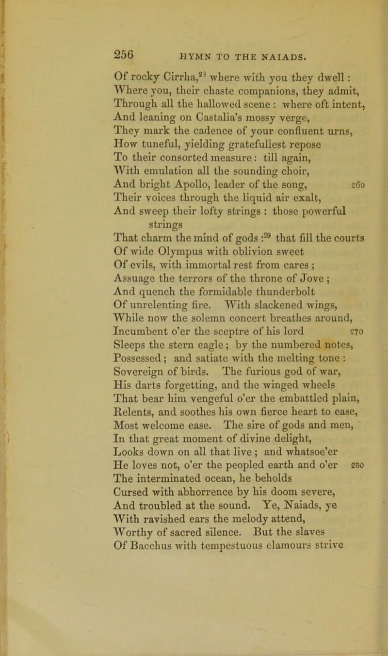 Of rocky Cirrha,23 where with you they dwell: Where you, their chaste companions, they admit, Through all the hallowed scene : where oft intent, And leaning on Castalia’s mossy verge, They mark the cadence of your confluent urns, How tuneful, yielding gratefuliest repose To their consorted measure: till again, With emulation all the sounding choir, And bright Apollo, leader of the song, 260 Their voices through the liquid air exalt, And sweep their lofty strings : those powerful strings That charm the mind of gods t29 that fill the courts Of wide Olympus with oblivion sweet Of evils, with immortal rest from cares ; Assuage the terrors of the throne of Jove ; And quench the formidable thunderbolt Of unrelenting fire. With slackened wings, While now the solemn concert breathes around, Incumbent o’er the sceptre of his lord 270 Sleeps the stern eagle; by the numbered notes, Possessed; and satiate with the melting tone : Sovereign of birds. The furious god of war, II is darts forgetting, and the winged wheels That bear him vengeful o’er the embattled plain, Relents, and soothes his own fierce heart to ease, Most welcome ease. The sire of gods and men, In that great moment of divine delight, Looks down on all that live ; and whatsoe’er He loves not, o’er the peopled earth and o’er 280 The interminated ocean, he beholds Cursed with abhorrence by his doom severe, And troubled at the sound. Ye, Naiads, ye With ravished ears the melody attend, Worthy of sacred silence. But the slaves Of Bacchus with tempestuous clamours strive
