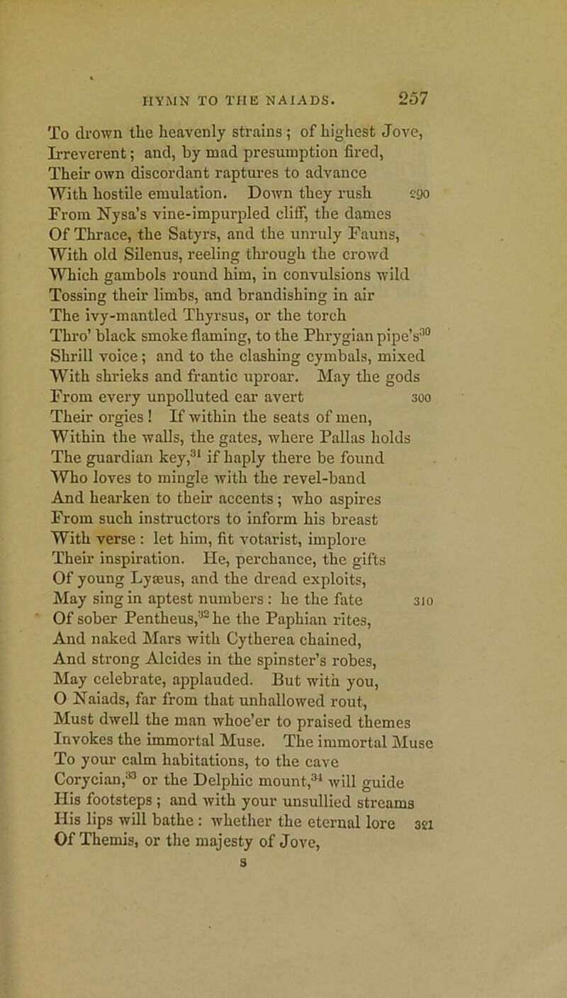To drown the heavenly strains; of highest Jove, Irreverent; and, by mad presumption fired, Their own discordant raptures to advance With hostile emulation. Down they rush ego From Nysa’s vine-impurpled clilf, the dames Of Thrace, the Satyrs, and the unruly Fauns, With old Silenus, reeling through the crowd Which gambols round him, in convulsions wild Tossing their limbs, and brandishing in air The ivy-mantled Thyrsus, or the torch Thro’ black smoke flaming, to the Phrygian pipe’s'10 Shrill voice ; and to the clashing cymbals, mixed With shrieks and frantic uproar. May the gods From every unpolluted ear avert 300 Their orgies ! If within the seats of men, Within the walls, the gates, where Pallas holds The guardian key,31 if haply there be found Who loves to mingle with the revel-band And hearken to them accents; who aspires From such instructors to inform his breast With verse : let him, fit votarist, implore Their inspiration. He, perchance, the gifts Of young Lyasus, and the dread exploits, May sing in aptest numbers : he the fate 310 Of sober Pentheus,32 he the Paphian rites, And naked Mars with Cytherea chained, And strong Alcides in the spinster’s robes, May celebrate, applauded. But with you, O Naiads, far from that unhallowed rout, Must dwell the man whoe’er to praised themes Invokes the immortal Muse. The immortal Muse To your calm habitations, to the cave Corycian,33 or the Delphic mount,34 will guide His footsteps; and with your unsullied streams His lips will bathe: whether the eternal lore 3ti Of Themis, or the majesty of Jove, s