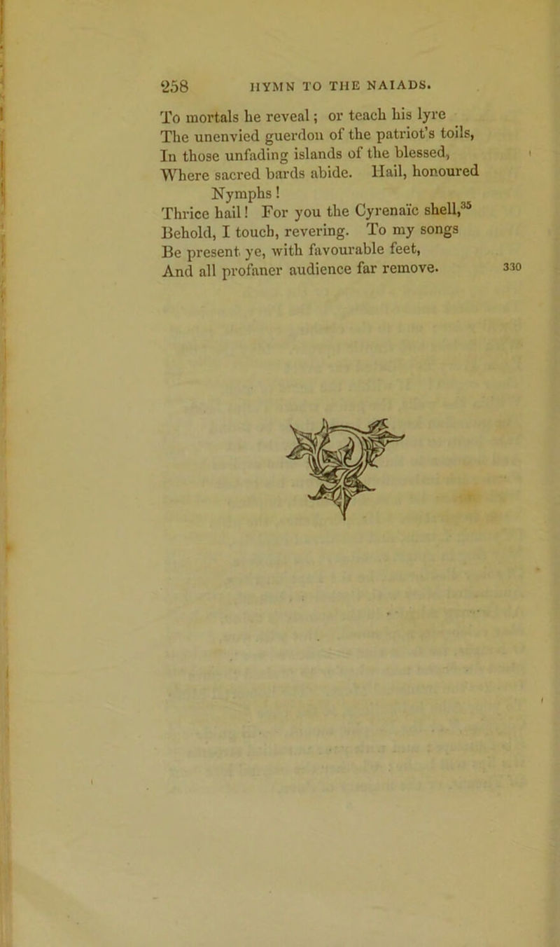 - To mortals lie reveal; or teach his lyre The unenvied guerdon of the patriot’s toils, In those unfading islands of the blessed, Where sacred bards abide. Hail, honoured Nymphs! Thrice hail! For you the Cyrenai'c shell,35 Behold, I touch, revering. To my songs Be present, ye, with favourable feet, And all profaner audience far remove.