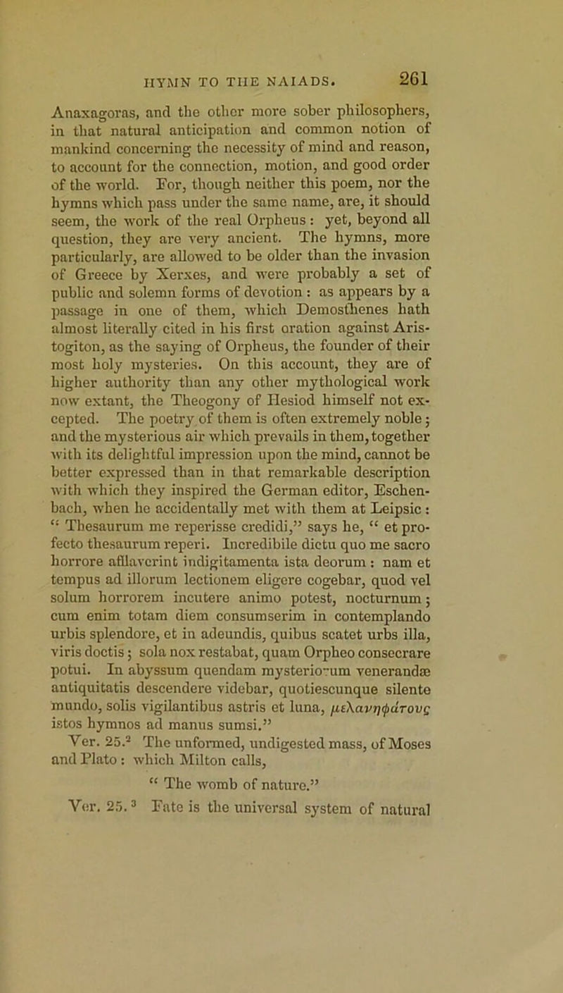 2G1 Anaxagoras, and the other more sober philosophers, in that natural anticipation and common notion of mankind concerning the necessity of mind and reason, to account for the connection, motion, and good order of the world. Tor, though neither this poem, nor the hymns which pass under the same name, are, it should seem, the work of the real Orpheus : yet, beyond all question, they are very ancient. The hymns, more particularly, are allowed to be older than the invasion of Greece by Xerxes, and were probably a set of public and solemn forms of devotion : as appears by a passage in one of them, which Demosthenes hath almost literally cited in his first oration against Aris- togiton, as the saying of Orpheus, the founder of their most holy mysteries. On this account, they are of higher authority than any other mythological work now extant, the Theogony of Hesiod himself not ex- cepted. The poetry of them is often extremely noble; and the mysterious air which prevails in them, together with its delightful impression upon the mind, cannot be better expressed than in that remarkable description with which they inspired the German editor, Eschen- bnch, when ho accidentally met with them at Leipsic : Thesaurum me reperisse credidi,” says he, “ et pro- fecto thesaurum reperi. Incredibile dictu quo me sacro horrore afllavcrint iridigitamenta ista deorum : nam et tempus ad illorum lectionem eligore cogebar, quod vel solum horrorem incutere animo potest, nocturnum; cum enim totam diem consumserim in contemplando urbis splendore, et in adeundis, quibus scatet urbs ilia, viris doctis; sola nox restabat, quam Orpheo consecrare potui. In abyssum quendam mysterio-um venerandm antiquitatis descendere videbar, quotiescunque silente mundo, solis vigilantibus astris et luna, iLt\a.vT)<puTovg istos hymnos ad manus sumsi.” Ver. 25.2 The unformed, undigested mass, of Moses and Plato : which Milton calls, “ The womb of nature.” Ver. 25.3 Pate is the universal system of natural