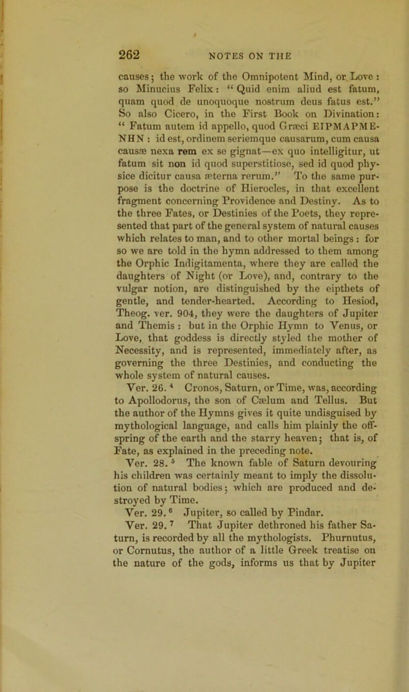 causes; the work of the Omnipotent Mind, or Love : so Minucius Felix: “ Quid enim aliud est fatum, quam quod de unoquoque nostrum deus fatus est.” So also Cicero, in the First Book on Divination: “ Fatum autem id appello, quod Grseci EIPMAPME- NHN : id est, ordinem seriemque causarum, cum causa causa nexa rem ex se gignat—ex quo intelligitur, ut fatum sit non id quod superstitiose, sed id quod phy- sice dicitur causa seterna rerum.” To the same pur- pose is the doctrine of Hierocles, in that excellent fragment concerning Providence and Destiny. As to the three Fates, or Destinies of the Poets, they repre- sented that part of the general system of natural causes which relates to man, and to other mortal beings: for so we are told in the hymn addressed to them among the Orphic Indigitamenta, where they are called the daughters of Night (or Love), and, contrary to the vulgar notion, are distinguished by the eipthets of gentle, and tender-hearted. According to Hesiod, Theog. ver. 904, they were the daughters of Jupiter and Themis : but in the Orphic Hymn to Venus, or Love, that goddess is directly styled the mother of Necessity, and is represented, immediately after, as governing the three Destinies, and conducting the whole system of natural causes. Ver. 26. * Cronos, Saturn, or Time, was, according to Apollodorus, the son of Caelum and Tellus. But the author of the Hymns gives it quite undisguised by mythological language, and calls him plainly the off- spring of the earth and the starry heaven; that is, of Fate, as explained in the preceding note. Ver. 28. 5 The known fable of Saturn devouring his children was certainly meant to imply the dissolu- tion of natural bodies; which are produced and de- stroyed by Time. Ver. 29.6 Jupiter, so called by Pindar. Ver. 29. 7 That Jupiter dethroned his father Sa- turn, is recorded by all the mythologists. Phurnutus, or Comutus, the author of a little Greek treatise on the nature of the gods, informs us that by Jupiter