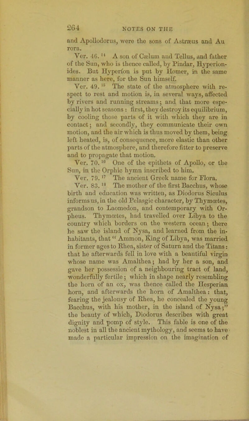 2G4 and Apollodorus, were the sons of Astrteus and Au rora. Ver. 46. u A son of Cmlum and Tellus, and father of the Sun, who is thence called, by Pindar, Hyperion- ides. But Hyperion is put by llomer, in the same manner as here, for the Sun himself. Ver. 49. 15 The state of the atmosphere with re- spect to rest and motion is, in several ways, affected by rivers and running streams; and that more espe- cially in hot seasons : first, they destroy its equilibrium, by cooling those parts of it with which they are in contact; and secondly, they communicate their own motion, and the air which is thus moved by them, being left heated, is, of consequence, more elastic than other parts of the atmosphere, and therefore fitter to preserve and to propagate that motion. Ver. 70.10 One of the epithets of Apollo, or the Sun, in the Orphic hymn inscribed to him. Ver. 79.17 The ancient Greek name for Flora. Ver. 83.19 The mother of the first Bacchus, whose birth and education was written, as Diodorus Siculus informs us, in the old Pelasgic character, by Thymoetes, grandson to Laomedon, and contemporary with Or- pheus. Thymoetes, had travelled over Libya to the country which borders on the western ocean; there he saw the island of Nysa, and learned from the in- habitants, that “ Ammon, King of Libya, was married in former ages to Khea, sister of Saturn and the Titans: that he afterwards fell in love with a beautiful virgin whose name was Amalthea; had by her a son, and gave her possession of a neighbouring tract of land, wonderfully fertile ; which in shape nearly resembling the horn of an ox, was thence called the Hesperian horn, and afterwards the horn of Amalthea: that, fearing the jealousy of Rhea, he concealed the young Bacchus, with his mother, in the island of Nysa;” the beauty of which, Diodorus describes with great dignity and pomp of style. This fable is one of the noblest in all the ancient mythology, and seems to have made a particular impression on the imagination of