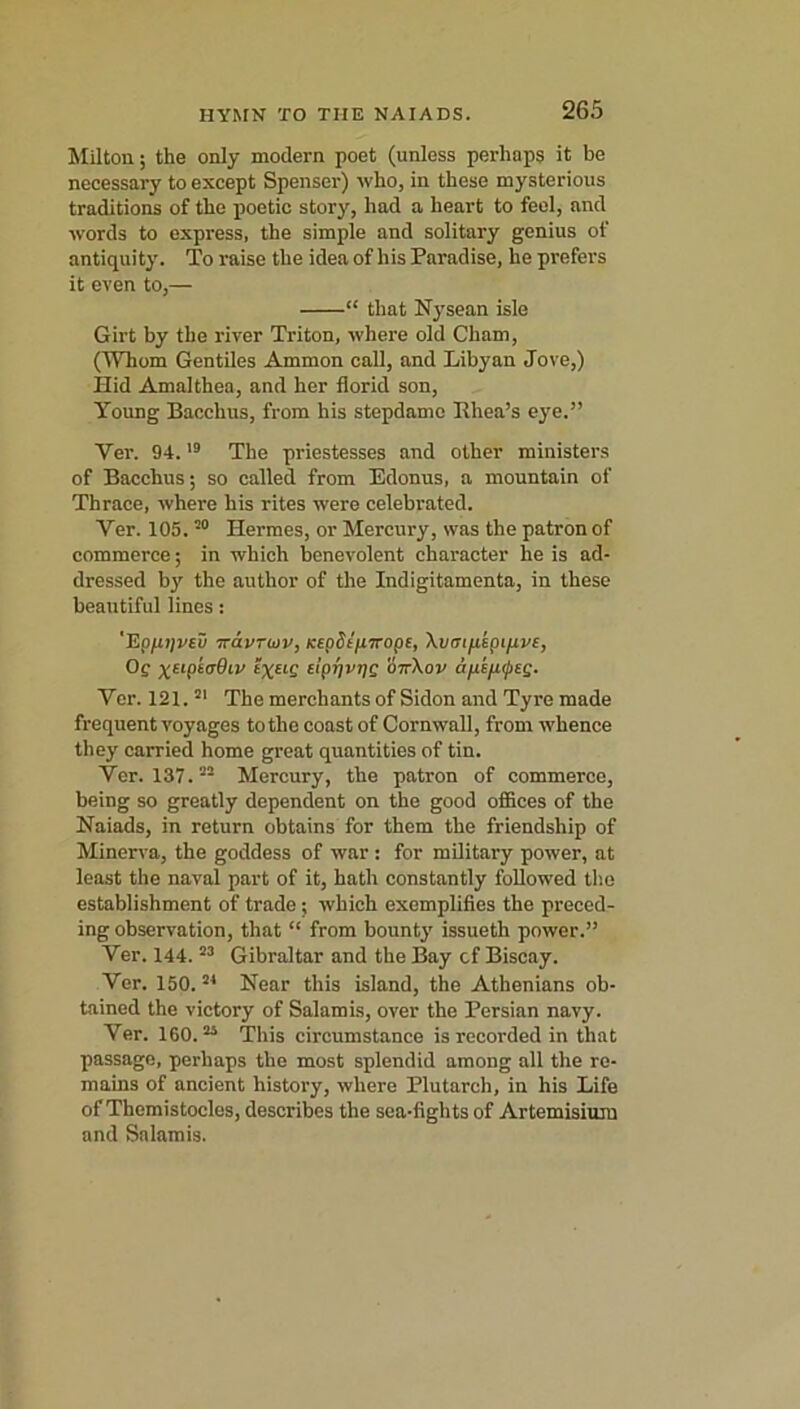 Milton; the only modern poet (unless perhaps it be necessary to except Spenser) who, in these mysterious traditions of the poetic story, had a heart to feel, and words to express, the simple and solitary genius of antiquity. To raise the idea of his Paradise, he prefers it even to,— “ that Nysean isle Girt by the river Triton, where old Cham, (Whom Gentiles Ammon call, and Libyan Jove,) Hid Amalthea, and her florid son, Young Bacchus, from his stepdamc Rhea’s eye.” Yer. 94.19 The priestesses and other ministers of Bacchus; so called from Edonus, a mountain of Thrace, where his rites were celebrated. Yer. 105.20 Hermes, or Mercury, was the patron of commerce; in which benevolent character he is ad- dressed by the author of the Indigitamenta, in these beautiful lines: 'Epfitivcv iravruv, Kepdip-Trope, Xvai/ispifivc, Of yaptcOir’ £%£tf Ei’pjjvijf o—\ov afisfifcg. Ver. 121.81 The merchants of Sidon and Tyre made frequent voyages to the coast of Cornwall, from whence they carried home great quantities of tin. Yer. 137. Mercury, the patron of commerce, being so greatly dependent on the good offices of the Naiads, in return obtains for them the friendship of Minerva, the goddess of war : for military power, at least the naval part of it, hath constantly followed the establishment of trade; which exemplifies the preced- ing observation, that “ from bounty issueth power.” Ver. 144.53 Gibraltar and the Bay cf Biscay. Ver. 150.84 Near this island, the Athenians ob- tained the victory of Salamis, over the Persian navy. Ver. 160.85 This circumstance is recorded in that passage, perhaps the most splendid among all the re- mains of ancient history, where Plutarch, in his Life of Themistocles, describes the sea-fights of Artemisinin and Salamis.