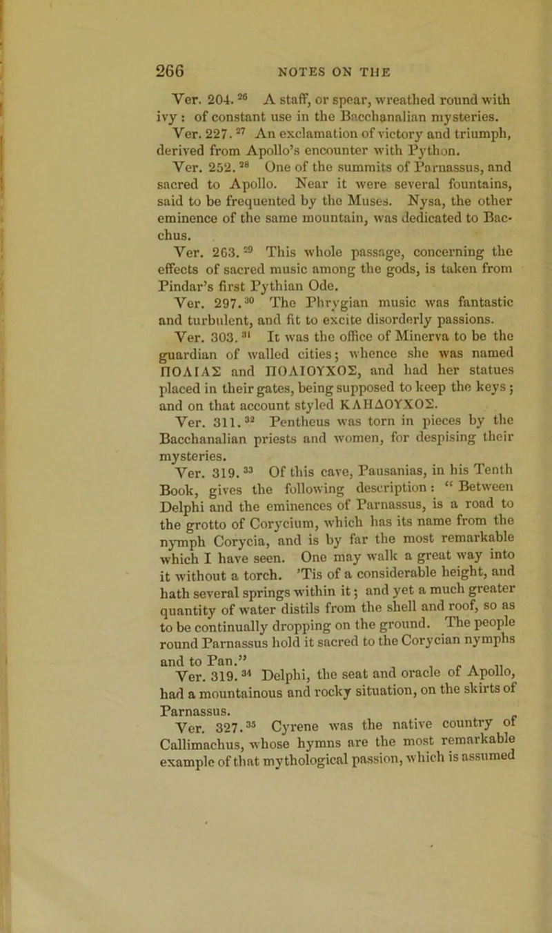 Ver. 204.20 A staff, or spear, wreathed round with ivy : of constant use in the Bacchanalian mysteries. Ver. 227.27 An exclamation of victory and triumph, derived from Apollo’s encounter with Python. Ver. 252.28 One of the summits of Parnassus, and sacred to Apollo. Near it were several fountains, said to be frequented by the Muses. Nysa, the other eminence of the same mountain, was dedicated to Bac- chus. Ver. 263. 29 This whole passage, concerning the effects of sacred music among the gods, is taken from Pindar’s first Pythian Ode. Ver. 297.80 The Phrygian music was fantastic and turbulent, and fit to excite disorderly passions. Ver. 303. 81 It was the office of Minerva to be the guardian of walled cities; whence she was named riOAIAS and IIOAIOYXOS, and had her statues placed in their gates, being supposed to keep the keys ; and on that account styled KAHA0YX02. Ver. 311.32 Pentheus was torn in pieces by the Bacchanalian priests and women, for despising their mysteries. Ver. 319.33 Of this cave, Pausanias, in his Tenth Book, gives the following description: “ Between Delphi and the eminences of Parnassus, is a road to the grotto of Corycium, which has its name from the nymph Corycia, and is by far the most remarkable which I have seen. One may walk a great way into it without a torch. ’Tis of a considerable height, and hath several springs within it; and yet a much greater quantity of water distils from the shell and roof, so as to be continually dropping on the ground. The people round Parnassus hold it sacred to the Corycian nymphs and to Pan.” , . . „ Ver. 319. 34 Delphi, the seat and oracle ot Apollo, had a mountainous and rocky situation, on the skirts ot Parnassus. Ver. 327.33 Cyrene was the native country ot Callimachus, whose hymns are the most remarkable example of that mythological passion, which is assumed