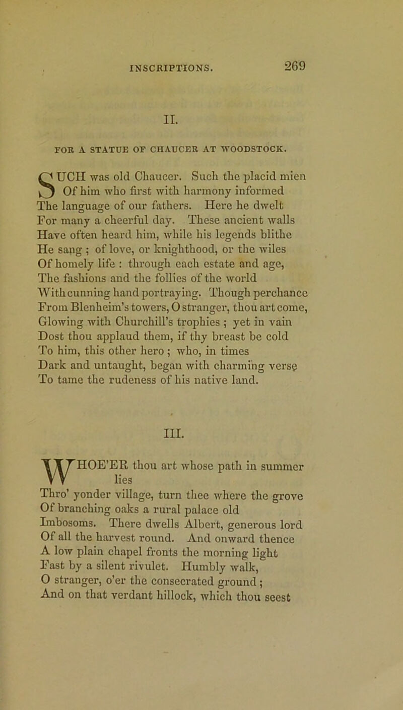 II. FOR A STATUE OF CHAUCER AT WOODSTOCK. SUCH was old Chaucer. Such the placid mien Of him who first with harmony informed The language of our fathers. Here he dwelt For many a cheerful day. These ancient walls Have often heard him, while his legends blithe He sang ; of love, or knighthood, or the wiles Of homely life : through each estate and age, The fashions and the follies of the world With cunning hand portraying. Though perchance From Blenheim’s towers, O stranger, thou art come, Glowing with Churchill’s trophies ; yet in vain Dost thou applaud them, if thy breast be cold To him, this other hero; who, in times Dark and untaught, began with charming verse To tame the rudeness of his native land. IIOE’EB, thou art whose path in summer Thro’ yonder village, turn thee where the grove Of branching oaks a rural palace old Imbosoms. There dwells Albert, generous lord Of all the harvest round. And onward thence A low plain chapel fronts the morning light Fast by a silent rivulet. Humbly walk, O stranger, o’er the consecrated ground ; And on that verdant hillock, which thou seest III. lies