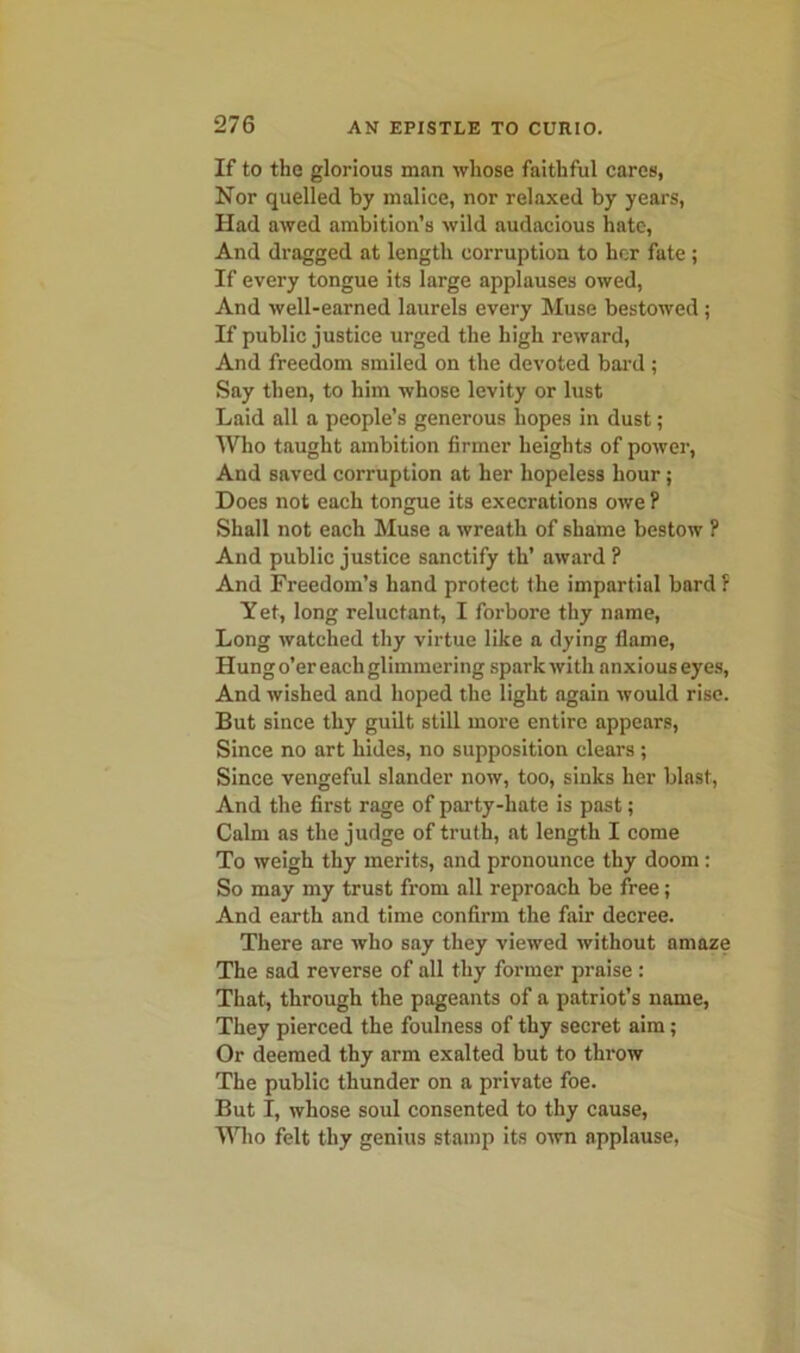 If to the glorious man whose faithful cares, Nor quelled by malice, nor relaxed by years, Had awed ambition’s wild audacious hate, And dragged at length corruption to her fate ; If every tongue its large applauses owed, And well-earned laurels every Muse bestowed ; If public justice urged the high reward, And freedom smiled on the devoted bal’d ; Say then, to him whose levity or lust Laid all a people’s generous hopes in dust; Who taught ambition firmer heights of power, And saved corruption at her hopeless hour; Does not each tongue its execrations owe ? Shall not each Muse a wreath of shame bestow ? And public justice sanctify th’ award ? And Freedom’s hand protect the impartial bard: Yet, long reluctant, I forbore thy name, Long watched thy virtue like a dying flame, Hung o’er each glimmering spark with anxious eyes, And wished and hoped the light again would rise. But since thy guilt still more entire appears, Since no art hides, no supposition clears; Since vengeful slander now, too, sinks her blast, And the first rage of party-hate is past; Calm as the judge of truth, at length I come To weigh thy merits, and pronounce thy doom : So may my trust from all reproach be free; And earth and time confirm the fair decree. There are who say they viewed without amaze The sad reverse of all thy former praise : That, through the pageants of a patriot’s name, They pierced the foulness of thy secret aim; Or deemed thy arm exalted but to throw The public thunder on a private foe. But I, whose soul consented to thy cause, Who felt thy genius stamp its own applause,
