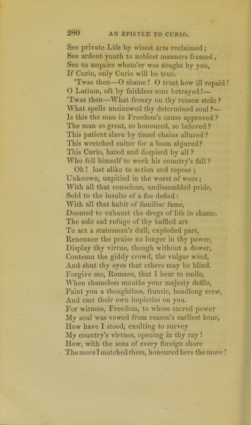 See private Life by wisest arts reclaimed; See ardent youth to noblest manners framed , See us acquire whate’er was sought by you, If Curio, only Curio will be true. ’Twas then—O shame! 0 trust how ill repaid O Latium, oft by faithless sons betrayed!— ’Twas then—What frenzy on thy reason stole ? What spells unsinewed thy determined soul ?— Is this the man in Freedom’s cause approved ? The man so great, so honoured, so beloved ? This patient slave by tinsel chains allured ? This wretched suitor for a boon abjured? This Curio, hated and despised by all ? Who fell himself to work his country’s fall ? Oh ! lost alike to action and repose ; Unknown, unpitied in the worst of woes; With all that conscious, undissembled pride, Sold to the insults of a foe defied : With all that habit of familiar fame, Doomed to exhaust the dregs of life in shame. The sole sad refuge of thy bafiled art To act a statesman’s dull, exploded part, Renounce the praise no longer in thy power, Display thy virtue, though without a dower, Contemn the giddy crowd, the vulgar wind, And shut thy eyes that others may be blind. Forgive me, Romans, that I bear to smile, When shameless mouths your majesty defile, Paint you a thoughtless, frantic, headlong crew, And cast their own impieties on you. For witness, Freedom, to whose sacred power My soul was vowed from reason’s earliest hour, How have I stood, exulting to survey My country’s virtues, opening in thy ray! How, with the sons of every foreign shore Themorelmatchedthem, honoured hers the more !