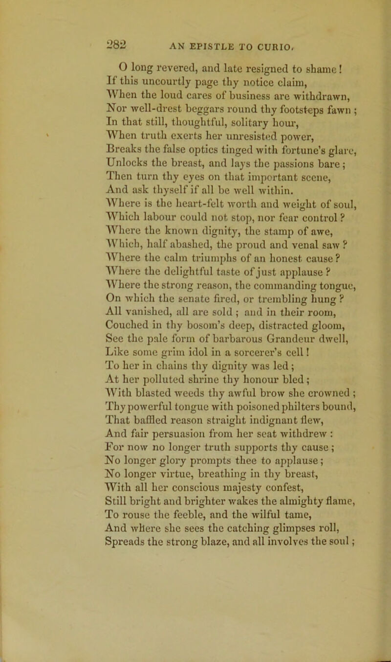 O long revered, and late resigned to shame! If this uncourtly page thy notice claim, When the loud cares of business are withdrawn, Nor well-drest beggars round thy footsteps fawn ; In that still, thoughtful, solitary horn-, When truth exerts her unresisted power, Breaks the false optics tinged with fortune’s glare, Unlocks the breast, and lays the passions bare ; Then turn thy eyes on that important scene, And ask thyself if all be well within. Where is the heart-felt worth and weight of soul. Which labour could not stop, nor fear control ? Where the known dignity, the stamp of awe, Which, half abashed, the proud and venal saw ? Where the calm triumphs of an honest cause ? Where the delightful taste of just applause ? Where the strong reason, the commanding tongue, On which the senate fired, or trembling hung ? All vanished, all are sold ; and in their room, Couched in thy bosom’s deep, distracted gloom, See the pale form of barbarous Grandeur dwell, Like some grim idol in a sorcerer’s cell! To her in chains thy dignity was led; At her polluted shrine thy honour bled; With blasted weeds thy awful brow she crowned ; Thy powerful tongue with poisoned philters bound, That baffled reason straight indignant flew, And fair persuasion from her seat withdrew : For now no longer truth supports thy cause ; No longer glory prompts thee to applause; No longer virtue, breathing in thy breast, With all her conscious majesty confest, Still bright and brighter wakes the almighty flame, To rouse the feeble, and the wilful tame, And where she sees the catching glimpses roll, Spreads the strong blaze, and all involves the soul;