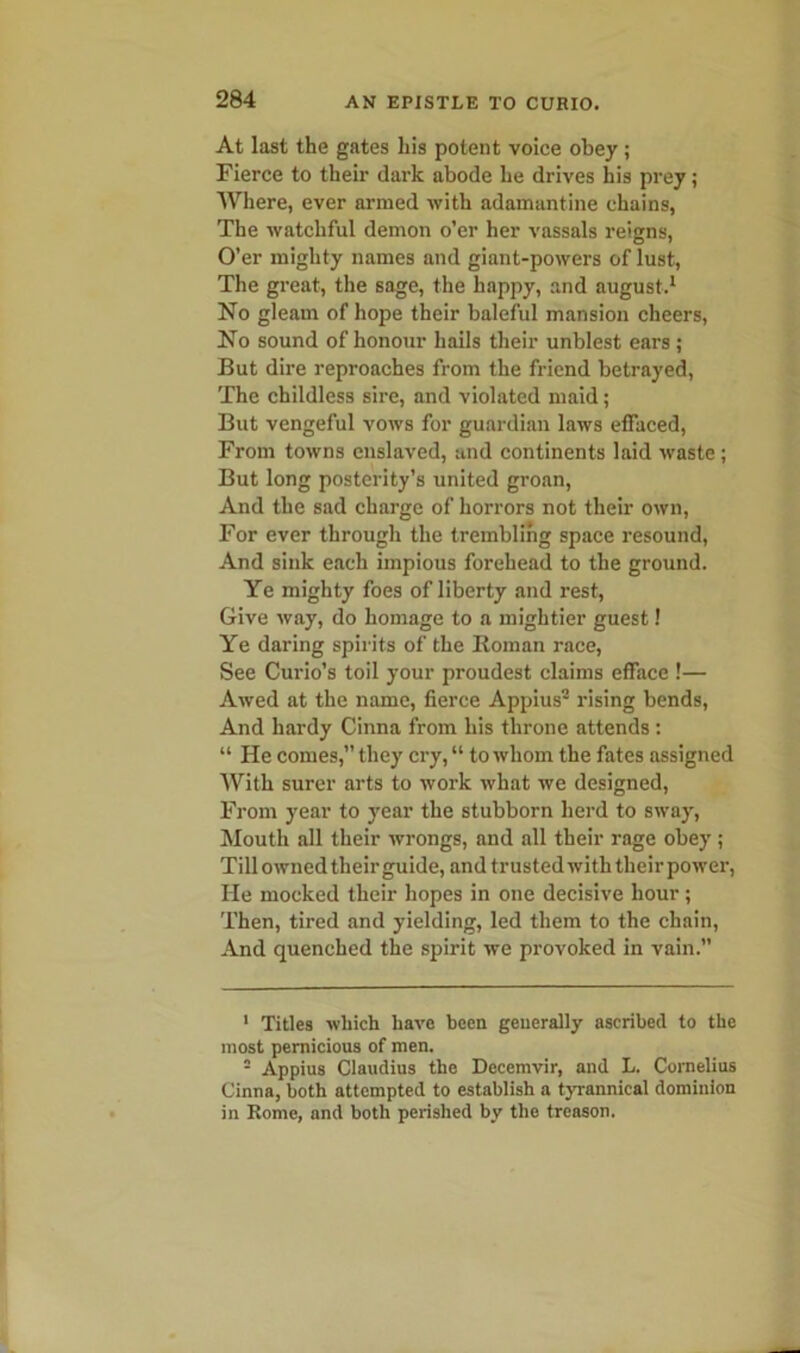 At last the gates his potent voice obey; Fierce to their dark abode he drives his prey; Where, ever armed with adamantine chains, The watchful demon o’er her vassals reigns. O’er mighty names and giant-powers of lust, The great, the sage, the happy, and august.1 No gleam of hope their baleful mansion cheers, No sound of honour hails their unblest ears ; But dire reproaches from the friend betrayed, The childless sire, and violated maid; But vengeful vows for guardian laws effaced, From towns enslaved, and continents laid waste ; But long posterity’s united groan, And the sad charge of horrors not their own, For ever through the trembling space resound, And sink each impious forehead to the ground. Ye mighty foes of liberty and rest, Give way, do homage to a mightier guest! Ye daring spirits of the Roman race, See Curio’s toil your proudest claims efface !— Awed at the name, fierce Appius2 rising bends, And hardy Cinna from his throne attends : “ He comes,” they cry,“ to whom the fates assigned With surer arts to work what we designed, From year to year the stubborn herd to sway, Mouth all their wrongs, and all their rage obey ; Till owned their guide, and trusted with their power, He mocked their hopes in one decisive hour ; Then, tired and yielding, led them to the chain, And quenched the spirit we provoked in vain.” 1 Titles which have been generally ascribed to the most pernicious of men. 2 Appius Claudius the Decemvir, and L. Cornelius Cinna, both attempted to establish a tyrannical dominion in Home, and both perished by the treason.