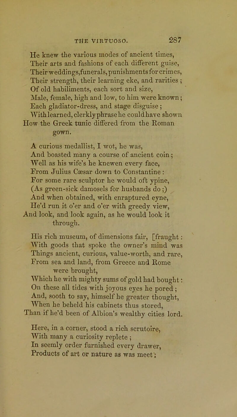 He knew the various modes of ancient times, Their arts and fashions of each different guise, Their weddings,funerals, punishments for crimes, Their strength, their learning eke, and rarities ; Of old habiliments, each sort and size, Male, female, high and low, to him were known; Each gladiator-dress, and stage disguise ; Withlearned,clerklyphrasehe couldhave shown How the Greek tunic differed from the Roman gown. A curious medallist, I wot, he was, And boasted many a course of ancient coin ; Well as his wife’s he knewen every face, From Julius Cajsar down to Constantine : For some rare sculptor he would oft ypine, (As green-sick damosels for husbands do ;) And when obtained, with enraptured eyne, He’d run it o’er and o’er with greedy view, And look, and look again, as he would look it through. His rich museum, of dimensions fair, [fraught: With goods that spoke the owner’s mind was Things ancient, curious, value-worth, and rare, From sea and land, from Greece and Rome were brought, Which he with mighty sums of gold had bought: On these all tides with joyous eyes he pored ; And, sooth to say, himself he greater thought, When he beheld his cabinets thus stored, Than if he’d been of Albion’s wealthy cities lord. Here, in a corner, stood a rich scrutoire, With many a curiosity replete ; In seemly order furnished every drawer, Products of art or nature as was meet';