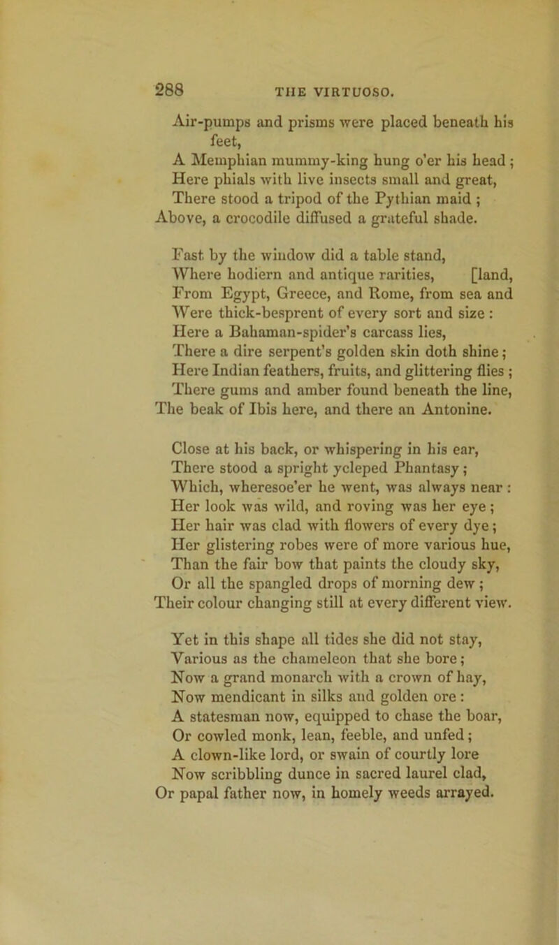 Air-pumps and prisms were placed beneath his feet, A Memphian mummy-king hung o’er his head; Here phials with live insects small and great, There stood a tripod of the Pythian maid ; Above, a crocodile diffused a grateful shade. Fast by the window did a table stand, Where hodiern and antique rarities, [land, From Egypt, Greece, and Rome, from sea and Were thick-besprent of every sort and size : Here a Bahaman-spider’s carcass lies, There a dire serpent’s golden skin doth shine; Here Indian feathers, fruits, and glittering flies ; There gums and amber found beneath the line, The beak of Ibis here, and there an Antonine. Close at his back, or whispering in his ear, There stood a spright ycleped Phantasy ; Which, wheresoe’er he went, was always near : Her look was wild, and roving was her eye; Her hair was clad with flowers of every dye; Her glistering robes were of more various hue, Than the fair bow that paints the cloudy sky, Or all the spangled drops of morning dew; Their colour changing still at every different view. Yet in this shape all tides she did not stay, Various as the chameleon that she bore; Now a grand monarch with a crown of hay, Now mendicant in silks and golden ore: A statesman now, equipped to chase the boar, Or cowled monk, lean, feeble, and unfed; A clown-like lord, or swain of courtly lore Now scribbling dunce in sacred laurel clad. Or papal father now, in homely weeds arrayed.