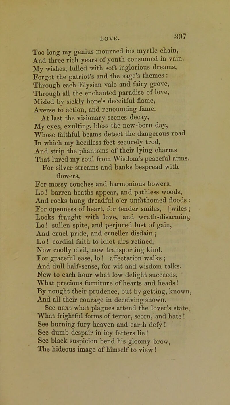 Too long my genius mourned ins myrtle chain, And three rich years of youth consumed in vain. My wishes, lulled with soft inglorious dreams, Forgot the patriot’s and the sage’s themes : Through each Elysian vale and fairy grove, Through all the enchanted paradise of love, Misled by sickly hope’s deceitful flame, Averse to action, and renouncing fame. At last the visionary scenes decay, My eyes, exulting, bless the new-born day, Whose faithful beams detect the dangerous road In which my heedless feet securely trod, And strip the phantoms of their lying charms That lured my soul from Wisdom’s peaceful arms. For silver streams and banks bespread with flowers, For mossy couches and harmonious bowers, Lo! barren heaths appear, and pathless woods, And rocks hung dreadful o’er unfathomed floods : For openness of heart, for tender smiles, [wiles; Looks fraught with love, and wrath-disarming Lo! sullen spite, and perjured lust of gain, And cruel pride, and crueller disdain; Lo ! cordial faith to idiot airs refined, Now coolly civil, now transporting kind. For graceful ease, lo! affectation walks ; And dull half-sense, for wit and wisdom talks. New to each hour what low delight succeeds, What precious furniture of hearts and heads! By nought their prudence, but by getting, known, And all their courage in deceiving shown. See next what plagues attend the lover’s state, What frightful forms of terror, scorn, and hate! See burning fury heaven and earth defy ! See dumb despair in icy fetters lie! See black suspicion bend his gloomy brow, The hideous image of himself to view !