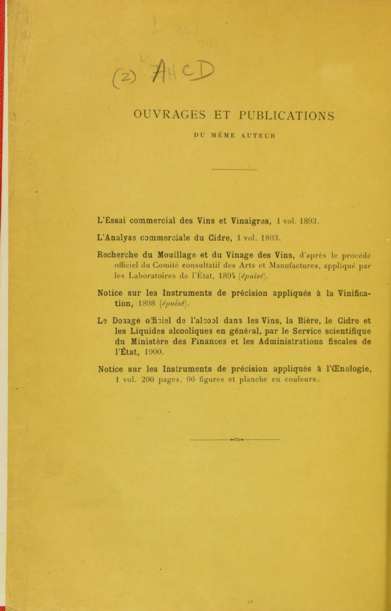 I (^2.) /) OUVRAGES ET PUBLICATIONS 1 ) U :m è m e a u t e u u L’Essai commercial des Vins et Vinaigras, 1 vol. 1893. L’Analyse commerciale du Cidre, 1 vol. 1893. Recherche du Mouillage et du Vinage des Vins, d’après le procédé olliciel du Coniilé consullalif des Arts et Manufactures, appliqué par les Laboratoires de F Liât, 189'i [épuisé]. Notice sur les Instruments de précision appliqués à la Vinifica- tion, 1898 [épuisé]. Le Dosage o3iciel de l’alcool dans les Vins, la Bière, le Cidre et les Liquides alcooliques en général, par le Service scientifique du Ministère des Finances et les Administrations fiscales de l’État, 1900. Notice sur les Instruments de précision appliqués à l’Œnologie, 1 vol. 200 pages, 90 figures et planche en couleurs.