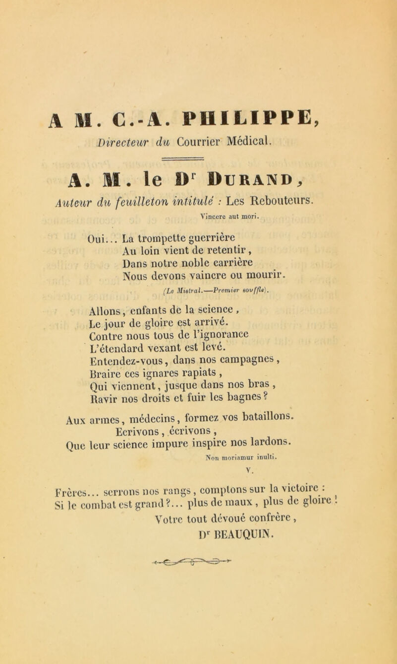 Directeur du Courrier Médical. A. M. le Dr Durand, Auteur du feuilleton intitulé : Les Rebouteurs. Vincere aut mori. Oui... La trompette guerrière Au loin vient de retentir, Dans notre noble carrière Nous devons vaincre ou mourir. (Le Mistral.—Premier sovf/le). Allons, enfants de la science , Le jour de gloire est arrivé. Contre nous tous de l’ignorance L’étendard vexant est levé. Entendez-vous, dans nos campagnes, Braire ces ignares rapiats , Qui viennent, jusque dans nos bras , Ravir nos droits et fuir les bagnes ? Aux armes, médecins, formez vos bataillons. Ecrivons, écrivons, Que leur science impure inspire nos lardons. Non moriamur inulti. Y. Frères... serrons nos rangs, comptons sur la victoire : Si le combat est grand ?... plus de maux, plus de gloire Votre tout dévoué confrère , Dr BEAUQU1N.