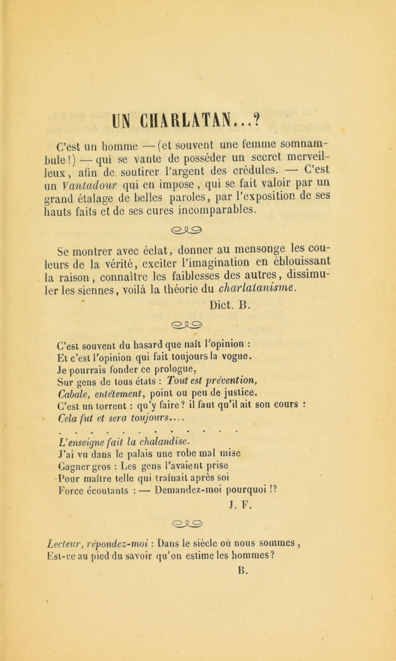 m CHARLATAN...? C’est un homme —-(et souvent une femme somnam- bule!)— qui se vante déposséder un secret merveil- leux , afin de soutirer l’argent des crédules. — C’est un Vantadour qui en impose , qui se fait valoir par un grand étalage de belles paroles, par l’exposition de ses hauts faits et de ses cures incomparables. <0£0> Se montrer avec éclat, donner au mensonge les cou- leurs de la vérité, exciter l’imagination en éblouissant la raison, connaître les faiblesses des autres, dissimu- ler les siennes, voilà la théorie du charlatanisme. Dict. B. C’est souvent du hasard que naît l’opinion : El c’est l’opinion qui fait toujours la vogue. Je pourrais fonder ce prologue. Sur gens de tous états : Tout est prévention. Cabale, entêtement, point ou peu de justice. C’est un torrent : qu’y faire? il faut qu’il ait son cours : Cela fut et sera toujours.... L’enseigne fait la chalandise. J’ai vu dans le palais une robe mal mise Gagner gros : Les gens l’avaient prise Pour maître telle qui traînait après soi Force écoulants : — Demandez-moi pourquoi !? J. F. «ose, Lecteur, répondez-moi : Dans le siècle où nous sommes , Est-ce au pied du savoir qu’on estime les hommes? B.