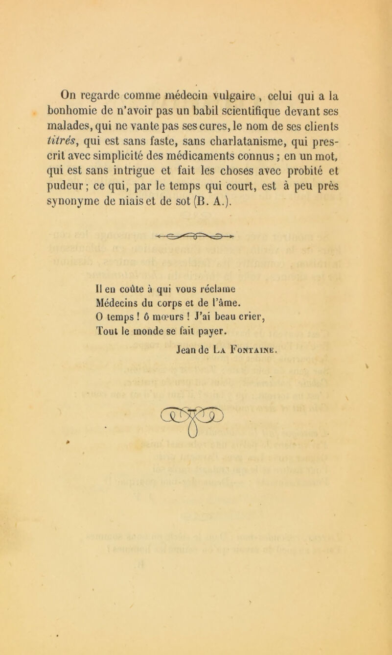 On regarde comme médecin vulgaire , celui qui a la bonhomie de n’avoir pas un babil scientifique devant ses malades, qui ne vante pas ses cures, le nom de ses clients titrés, qui est sans faste, sans charlatanisme, qui pres- crit avec simplicité des médicaments connus ; en un mot, qui est sans intrigue et fait les choses avec probité et pudeur; ce qui, par le temps qui court, est à peu près synonyme de niais et de sot (B. A.). Il en coûte à qui vous réclame Médecins du corps et de l’âme. O temps ! 6 mœurs ! J’ai beau crier, Tout le monde se fait payer. Jean de La Fontaine. v *