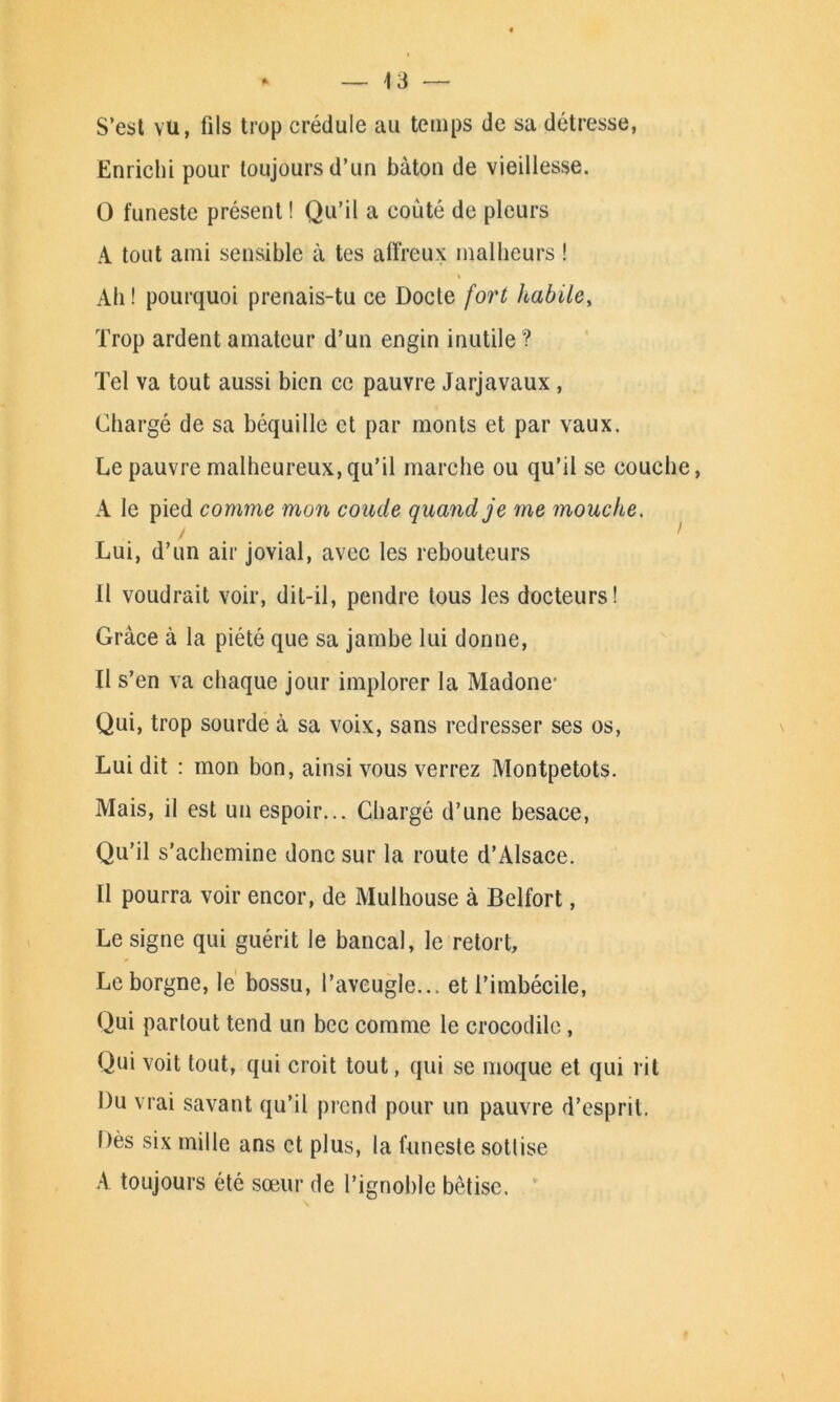 S’est vu, fils trop crédule au temps de sa détresse, Enrichi pour toujours d’un bâton de vieillesse. O funeste présent ! Qu’il a coûté de pleurs A tout ami sensible à tes affreux malheurs ! Ah ! pourquoi prenais-tu ce Docte fort habile, Trop ardent amateur d’un engin inutile ? Tel va tout aussi bien ce pauvre Jarjavaux , Chargé de sa béquille et par monts et par vaux. Le pauvre malheureux,qu’il marche ou qu’il se couche, A le pied comme mon coude quand je me mouche. Lui, d’un air jovial, avec les rebouteurs Il voudrait voir, dit-il, pendre tous les docteurs! Grâce à la piété que sa jambe lui donne, Il s’en va chaque jour implorer la Madone1 Qui, trop sourde à sa voix, sans redresser ses os, Lui dit : mon bon, ainsi vous verrez Montpetots. Mais, il est un espoir... Chargé d’une besace, Qu’il s’achemine donc sur la route d’Alsace. Il pourra voir encor, de Mulhouse à Belfort, Le signe qui guérit le bancal, le retort. Le borgne, le bossu, l’aveugle... et l’imbécile, Qui partout tend un bec comme le crocodile, Qui voit tout, qui croit tout, qui se moque et qui rit Du vrai savant qu’il prend pour un pauvre d’esprit. Dès six mille ans et plus, la funeste sottise A toujours été sœur de l’ignoble bêtise.