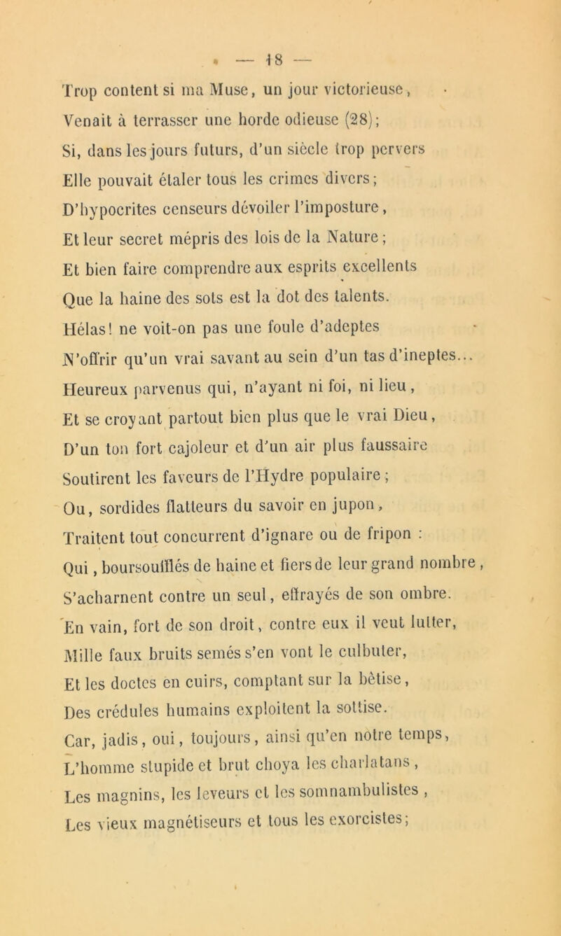 ■18 Trop content si ma Muse, un jour victorieuse, Venait à terrasser une horde odieuse (28); Si, dans les jours futurs, d’un siècle trop pervers Elle pouvait étaler tous les crimes divers; D’hypocrites censeurs dévoiler l’imposture, Et leur secret mépris des lois de la Nature ; Et bien faire comprendre aux esprits excellents Que la haine des sots est la dot des talents. Jrlélas ! ne voit-on pas une foule d’adeptes N’offrir qu’un vrai savant au sein d’un tas d’ineptes... Heureux parvenus qui, n’ayant ni foi, ni lieu, Et se croyant partout bien plus que le vrai Dieu, D’un ton fort cajoleur et d’un air plus faussaire Soutirent les faveurs de l’Hydre populaire ; Ou, sordides flatteurs du savoir en jupon. Traitent tout concurrent d’ignare ou de fripon : Qui, boursouiïlés de haine et fiers de leur grand nombre, S’acharnent contre un seul, effrayés de son ombre. En vain, fort de son droit, contre eux il veut lutter, Mille faux bruits semés s’en vont le culbuter, Et les doctes en cuirs, comptant sur la bêtise, Des crédules humains exploitent la sottise. Car, jadis, oui, toujours, ainsi qu’en notre temps, L’homme stupide et brut choya les charlatans , Les magnins, les leveurs et les somnambulistes , Les vieux magnétiseurs et tous les exorcistes;