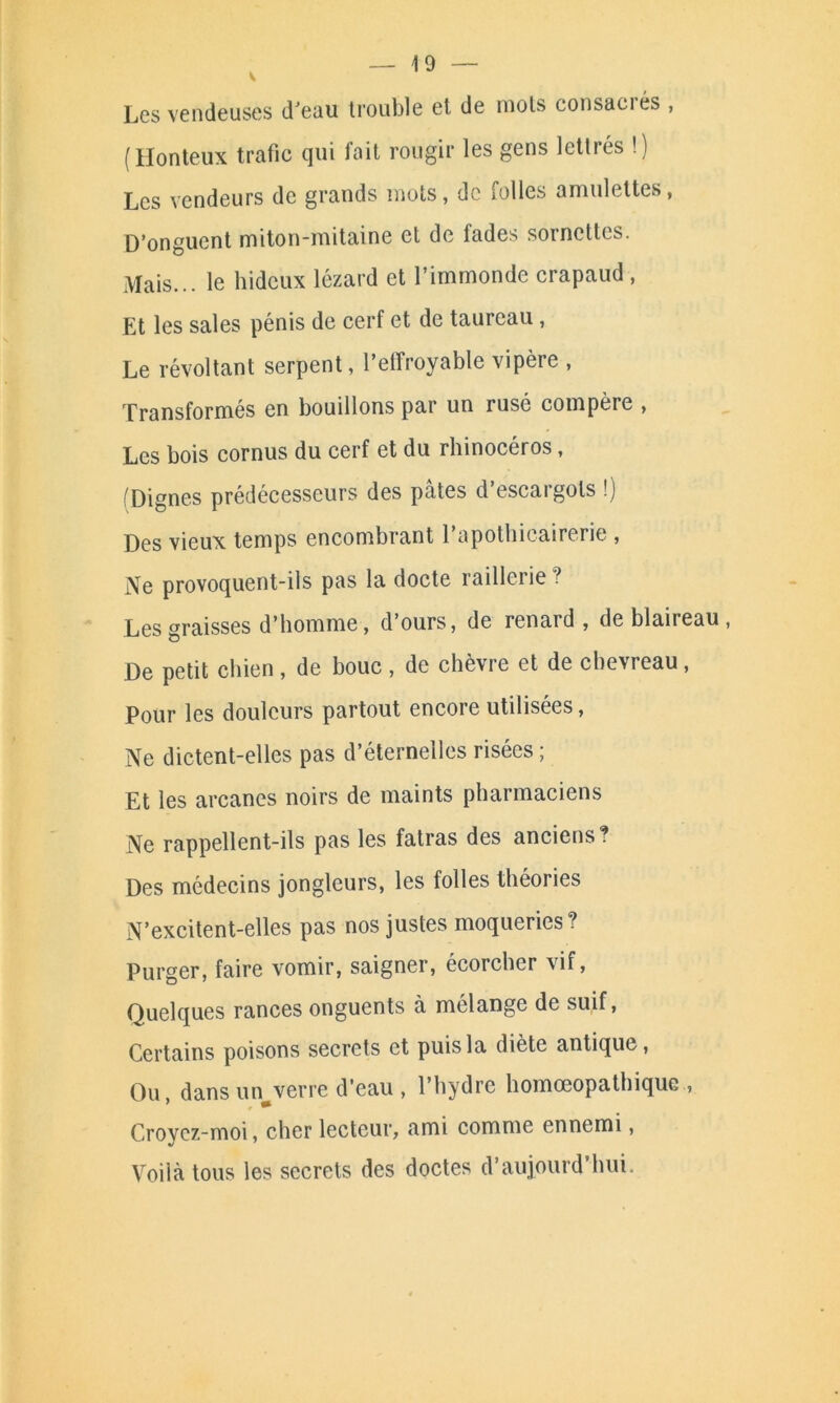 V 10 Les vendeuses d’eau trouble et de mots consacrés , (Honteux trafic qui lait rougir les gens lettiés !) Les vendeurs de grands mots, de folles amulettes, D’onguent miton-mitaine et de fades sornettes. Mais... le hideux lézard et l’immonde crapaud , Et les sales pénis de cerf et de taureau, Le révoltant serpent, l’effroyable vipère , Transformés en bouillons par un rusé compère , Les bois cornus du cerf et du rhinocéros, Dignes prédécesseurs des pâtes d escaigols !) Des vieux temps encombrant l’apothicairerie , Ne provoquent-ils pas la docte railler ie ? Les graisses d’homme, d’ours, de renard, de blaireau, De petit chien , de bouc , de chèvre et de chevreau, Pour les douleurs partout encore utilisées, Ne dictent-elles pas d’éternelles risées ; Et les arcanes noirs de maints pharmaciens Ne rappellent-ils pas les fatras des anciens? Des médecins jongleurs, les folles théories N’excitent-elles pas nos justes moqueries? Purger, faire vomir, saigner, écorcher vif, Quelques rances onguents à mélange de suif, Certains poisons secrets et puis la diète antique, Ou, dans un verre d’eau , l’hydre homœopathiquc , Croyez-moi, cher lecteur, ami comme ennemi, Voilà tous les secrets des doctes d’aujourd'hui.