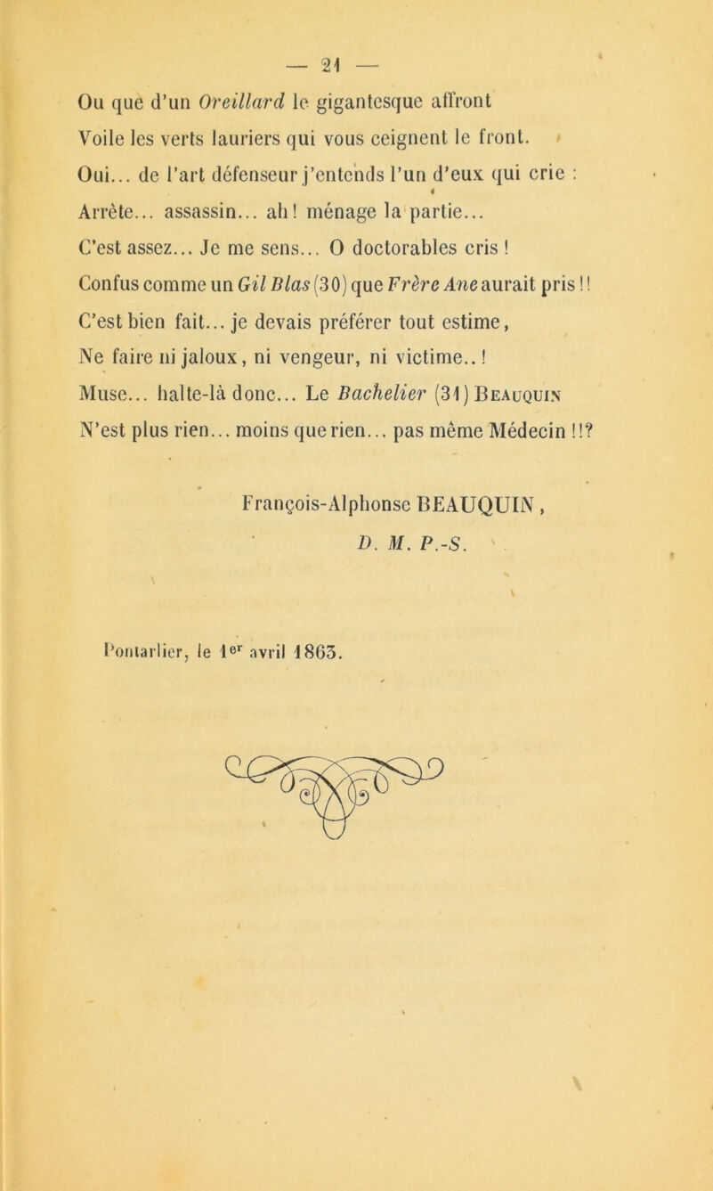 Ou que d’un Oreillard le gigantesque affront Voile les verts lauriers qui vous ceignent le front. Oui... de l’art défenseur j’entends l’un d’eux qui crie : Arrête... assassin... ah! ménage la partie... C’est assez... Je me sens... O doctorables cris ! Confus comme un Gil lilas (30) que Frère Ane aurait pris C’est bien fait... je devais préférer tout estime, Ne faire ni jaloux, ni vengeur, ni victime.. ! Muse... halte-là donc... Le Bachelier (31)Beauquin N’est plus rien... moins que rien... pas même Médecin ! François-Alphonse BEAUQUIN, D. M. P.-S. Poulailler, le 1er avril 1865.