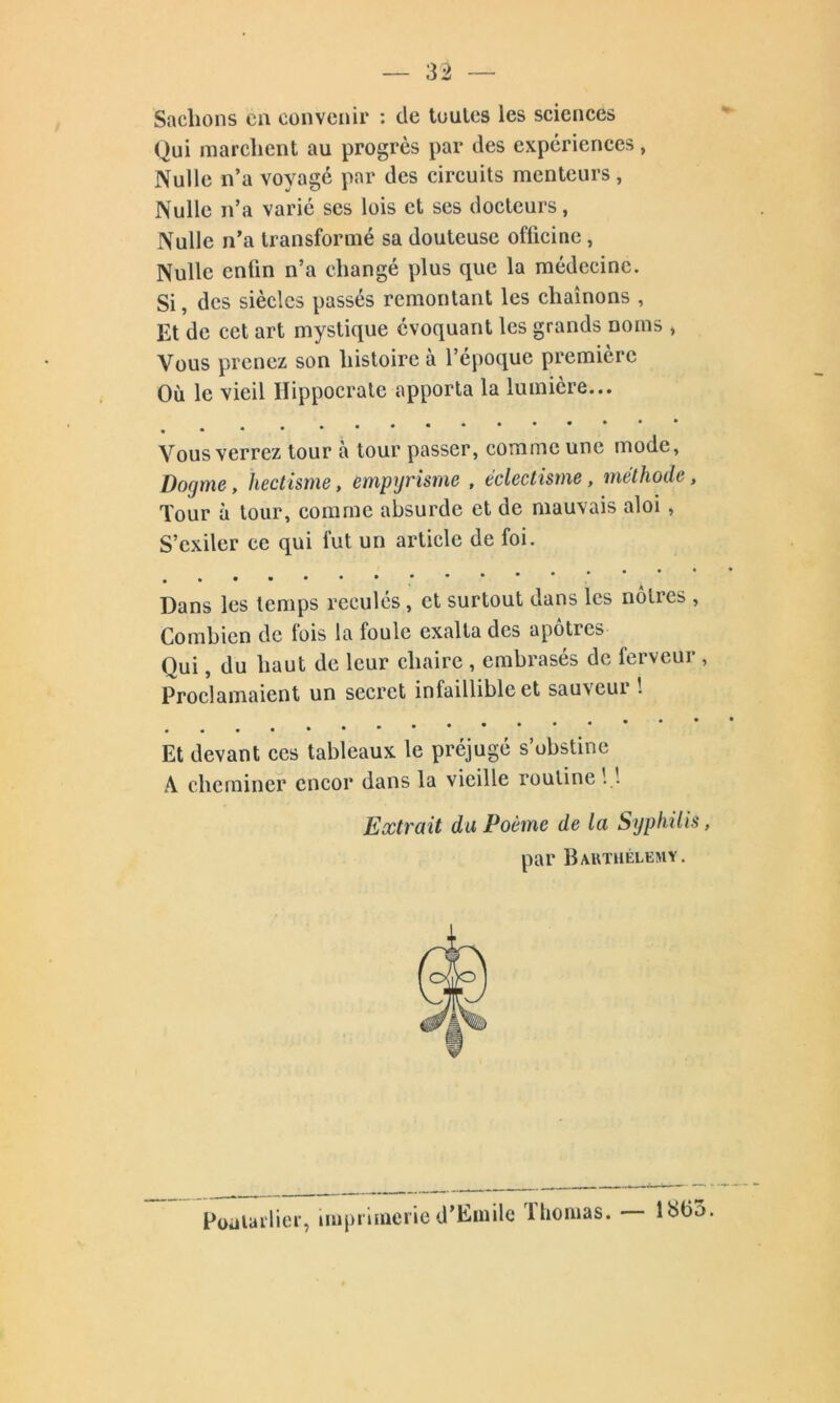 Sachons en convenir : de toutes les sciences Qui marchent au progrès par des expériences, Nulle n’a voyage par des circuits menteurs, Nulle n’a varié ses lois et ses docteurs, Nulle n’a transformé sa douteuse officine , Nulle enfin n’a changé plus que la médecine. Si, des siècles passés remontant les chaînons , Et de cet art mystique évoquant les grands noms > Vous prenez son histoire à l’époque première Où le vieil Hippocrate apporta la lumière... ***** • • • • * Vous verrez tour à tour passer, comme une mode. Dogme, hectisme, empyrisme , éclectisme, méthode, Tour à tour, comme absurde et de mauvais aloi , S’exiler ce qui fut un article de foi. Dans les temps reculés, et surtout dans les nôtres , Combien de fois la foule exalta des apôtres Qui, du haut de leur chaire , embrasés de ferveur , Proclamaient un secret infaillible et sauvcui ! Et devant ces tableaux le préjugé s’obstine A cheminer encor dans la vieille routine 1.1 Extrait du Poème de la Syphilis, par Barthélémy. Poulailler, imprimerie d’Emile llioiuas. liSfio.